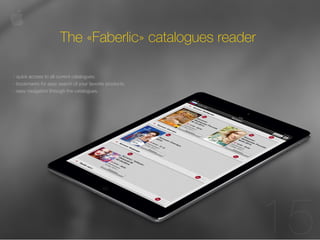 10 
15 
The «Faberlic» catalogues reader 
- quick access to all current catalogues; 
- bookmarks for easy search of your favorite products; 
- easy navigation through the catalogues. 
 