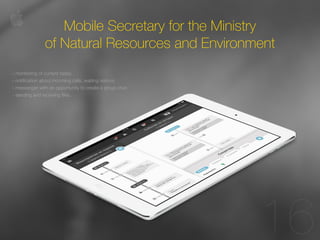 11 
16 
Mobile Secretary for the Ministry 
of Natural Resources and Environment 
- monitoring of current tasks; 
- notification about incoming calls, waiting visitors; 
- messenger with an opportunity to create a group chat; 
- sending and receiving files. 
 
