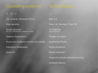 13 
18 
Operating systems: Technologies: 
iOs, Android, Windows Phone 
Web-services 
Social networks 
(VK.com, Odnoklassniki, Facebook, Twitter) 
Desktop Applications 
Touch and multitouch booths and tablets 
Interactive Showcases 
Smart TV 
Web 3.0 
Flash, Air, Silverlight, Flash 3D 
3D Graphics 
(OpenGl, DirectX) 
Physics simulation 
Augmented Reality 
Facial recognition 
Motion detection 
Image and people detection/tracking 
Audience Games 
 
