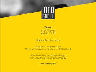 16 
Tel./fax: 
(812) 242 80 58 
(495) 215 51 82 
Skype: infoshell.company 
Moscow, m. Mayakovskaya, 
Pervaya Tverskaya-Yamskaya st., 16/23, office 8 
Saint-Petersburg, m. Petrogradskaya, 
Kamenoostrovsky pr., 26-28, office 39 
www.infoshell.ru 
