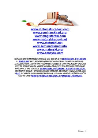 www.diplomski-radovi.com
www.seminarskirad.org
www.magistarski.com
www.maturskiradovi.net
www.maturski.net
www.seminarskirad.info
www.maturski.org
www.essaysx.com
NA NAŠIM SAJTOVIMA MOŽETE PRONAĆI SVE, BILO DA JE TO SEMINARSKI, DIPLOMSKI
ILI MATURSKI TEKST, POWERPOINT PREZENTACIJA I DRUGI EDUKATIVNI MATERIJAL.
ZA RAZLIKU OD OSTALIH MI VAM PRUŽAMO DA POGLEDATE SVAKI RAD, NJEGOV SADRŽAJ I
PRVE TRI STRANE TAKO DA MOŽETE TAČNO DA ODABERETE ONO ŠTO VAM U POTPUNOSTI
ODGOVARA. U BAZI SE NALAZE SEMINARSKI, DIPLOMSKI I MATURSKI TEKSTOVI
KOJE MOŽETE SKINUTI I UZ NJIHOVU POMOĆ NAPRAVITI JEDINSTVEN I UNIKATAN RAD. AKO
U BAZI NE NAĐETE RAD KOJI VAM JE POTREBAN, U SVAKOM MOMENTU MOŽETE NARUČITI
TEKST NA LINKU POMOĆ PRI IZRADI TEKSTOVA I POMOĆNE LITERATURE.
Strana 3
 