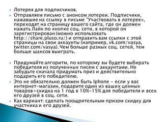  Лотерея для подписчиков.
 Отправляем письмо с анонсом лотереи. Подписчики,
нажавшие на ссылку в письме "Участвовать в лотерее«,
переходят на страницу вашего сайта, где он должен
нажать Лайк по кнопке соц. сети, в которой он
зарегистрирован (можно использовать
http://share.pluso.ru/) и отправить вам ссылки с этой
страницы на свои аккаунты (например, vk.com/vasya,
twitter.com/vasya). Чем больше разных соц. сетей, тем
больше шансов выиграть.
 Придумайте алгоритм, по которому вы будете выбирать
победителя из полученных писем с аккаунтами. Не
забудьте сначала придумать приз и действительно
подарить его победителю.
 Это не обязательно должен быть Iphone - если у вас
интернет-магазин, подарите один из ваших ценных
товаров+скидка на 1 год в 10%-15% для победителя и всех
его друзей в соц. сети.
 Как вариант: сделать поощрительным призом скидку для
участника и его друзей.
 