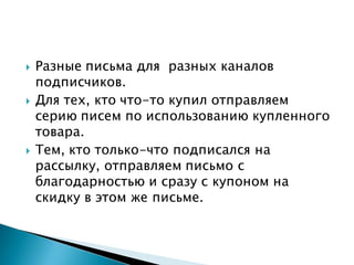  Разные письма для разных каналов
подписчиков.
 Для тех, кто что-то купил отправляем
серию писем по использованию купленного
товара.
 Тем, кто только-что подписался на
рассылку, отправляем письмо с
благодарностью и сразу с купоном на
скидку в этом же письме.
 