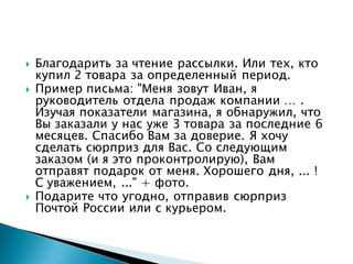  Благодарить за чтение рассылки. Или тех, кто
купил 2 товара за определенный период.
 Пример письма: "Меня зовут Иван, я
руководитель отдела продаж компании … .
Изучая показатели магазина, я обнаружил, что
Вы заказали у нас уже 3 товара за последние 6
месяцев. Спасибо Вам за доверие. Я хочу
сделать сюрприз для Вас. Со следующим
заказом (и я это проконтролирую), Вам
отправят подарок от меня. Хорошего дня, ... !
С уважением, ..." + фото.
 Подарите что угодно, отправив сюрприз
Почтой России или с курьером.
 