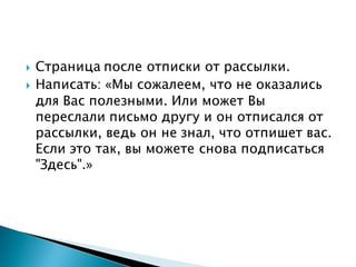  Страница после отписки от рассылки.
 Написать: «Мы сожалеем, что не оказались
для Вас полезными. Или может Вы
переслали письмо другу и он отписался от
рассылки, ведь он не знал, что отпишет вас.
Если это так, вы можете снова подписаться
"Здесь".»
 