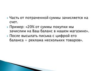 Часть от потраченной суммы зачисляется на
счет.
 Пример: «20% от суммы покупки мы
зачислим на Ваш баланс в нашем магазине».
 После высылать письма с цифрой его
баланса + реклама нескольких товаров».
 