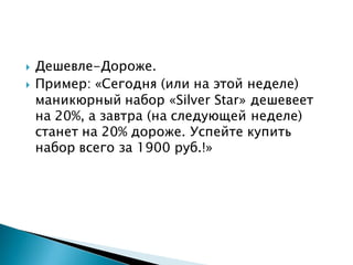  Дешевле-Дороже.
 Пример: «Сегодня (или на этой неделе)
маникюрный набор «Silver Star» дешевеет
на 20%, а завтра (на следующей неделе)
станет на 20% дороже. Успейте купить
набор всего за 1900 руб.!»
 