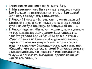 Серия писем для «мертвой» части базы:
 1. Мы заметили, что Вы не читаете наших писем.
Вам больше не интересно то, что мы Вам шлем?
Если нет, пожалуйста, отпишитесь.
 2. Через 48 часов: «Вы решили не отписываться?
Здорово! Тогда я хочу подарить Вам скидочный
купон на любую покупку, действующий до …».
 3. Через неделю: «Вы не отписались, но и купоном
не воспользовались. Не хотим Вам надоедать,
давайте удалим Вас из базы? (и далее 2 ссылки
«Удалите меня из базы» и «Не удаляйте меня»,
первая отписывает подписчика, вторая ссылка
ведет на страницу благодарности, где написано:
«Спасибо, что остаетесь с нами! Мы постараемся и
дальше радовать Вас полезной информацией на
тему ... и присылать выгодные предложения от
нашей компании).»
 