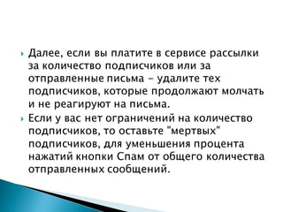  Далее, если вы платите в сервисе рассылки
за количество подписчиков или за
отправленные письма - удалите тех
подписчиков, которые продолжают молчать
и не реагируют на письма.
 Если у вас нет ограничений на количество
подписчиков, то оставьте "мертвых"
подписчиков, для уменьшения процента
нажатий кнопки Спам от общего количества
отправленных сообщений.
 