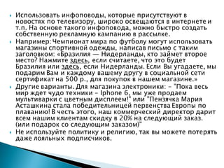  Использовать инфоповоды, которые присутствуют в
новостях по телевизору, широко освещаются в интернете и
т.п. На основе такого инфоповода, можно быстро создать
собственную рекламную кампанию в рассылке.
 Например: Чемпионат мира по футболу могут использовать
магазины спортивной одежды, написав письмо с таким
заголовком: «Бразилия — Нидерланды, кто займет второе
место? Нажмите здесь, если считаете, что это будет
Бразилия или здесь, если Нидерланды. Если Вы угадаете, мы
подарим Вам и каждому вашему другу в социальной сети
сертификат на 500 р., для покупок в нашем магазине.»
 Другие варианты. Для магазина электроники: - "Пока весь
мир ждет чудо техники - Iphone 6, мы уже продаем
мультиварки с цветным дисплеем!" или "Пензячка Мария
Асташкина стала победительницей первенства Европы по
плаванию! В честь этого, наш коммерческий директор дарит
всем нашим клиентам скидку в 20% на следующий заказ.
(или подарок со следующим заказом)"
 Не используйте политику и религию, так вы можете потерять
даже лояльных подписчиков.
 