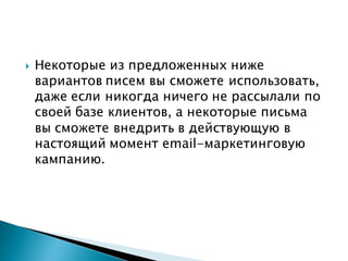  Некоторые из предложенных ниже
вариантов писем вы сможете использовать,
даже если никогда ничего не рассылали по
своей базе клиентов, а некоторые письма
вы сможете внедрить в действующую в
настоящий момент email-маркетинговую
кампанию.
 