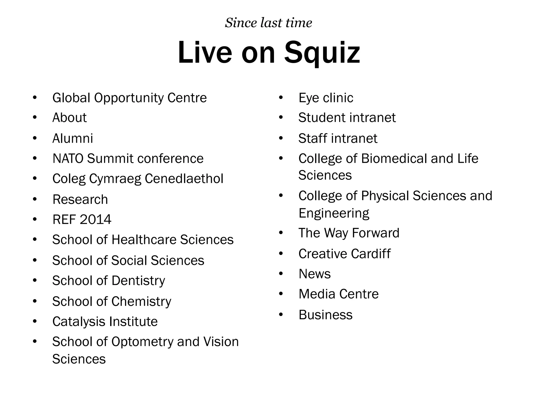 Live on Squiz
•  Global Opportunity Centre
•  About
•  Alumni
•  NATO Summit conference
•  Coleg Cymraeg Cenedlaethol
•  Research
•  REF 2014
•  School of Healthcare Sciences
•  School of Social Sciences
•  School of Dentistry
•  School of Chemistry
•  Catalysis Institute
•  School of Optometry and Vision
Sciences
•  Eye clinic
•  Student intranet
•  Staff intranet
•  College of Biomedical and Life
Sciences
•  College of Physical Sciences and
Engineering
•  The Way Forward
•  Creative Cardiff
•  News
•  Media Centre
•  Business
Since last time
 