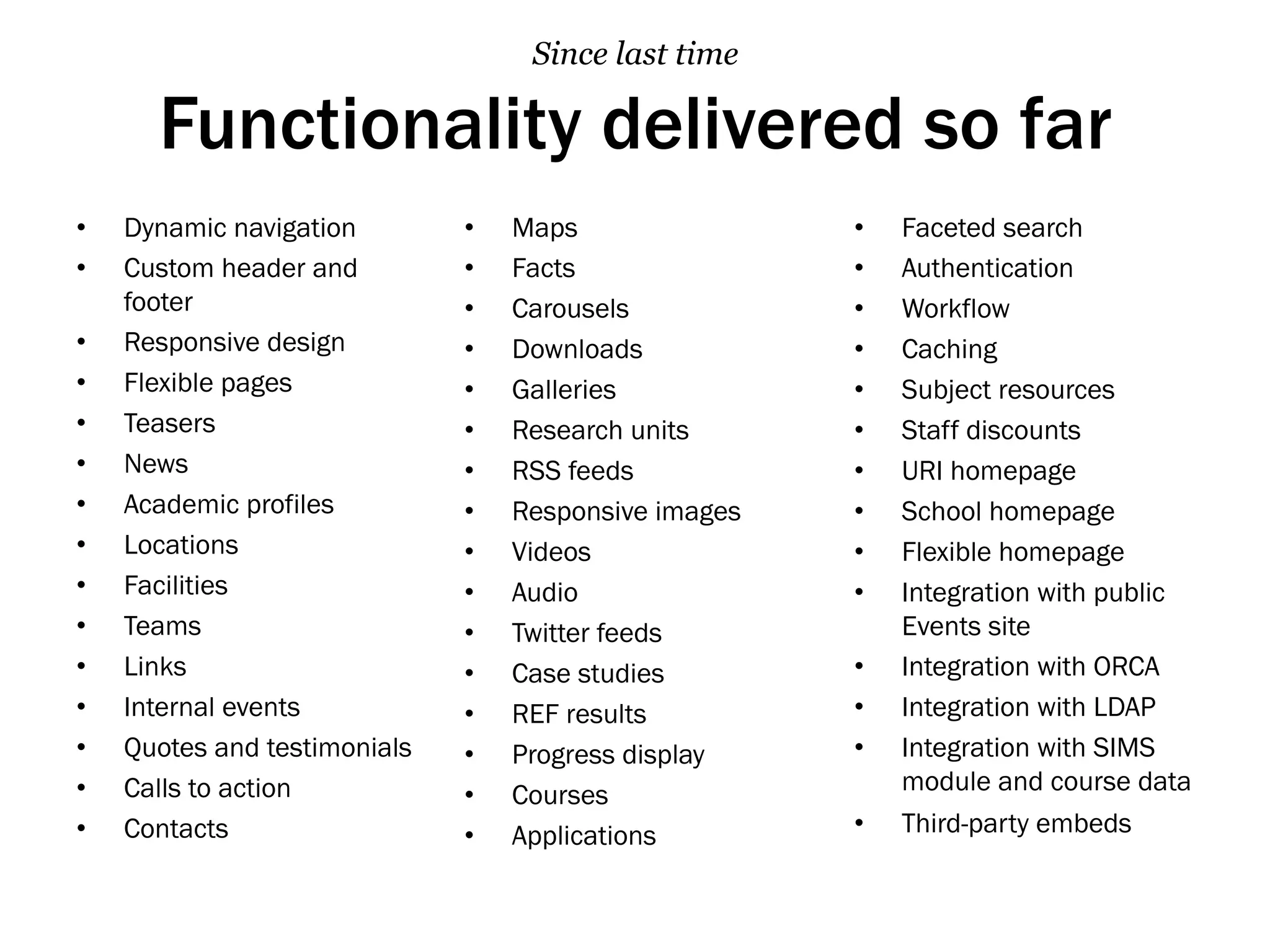 Functionality delivered so far
•  Dynamic navigation
•  Custom header and
footer
•  Responsive design
•  Flexible pages
•  Teasers
•  News
•  Academic profiles
•  Locations
•  Facilities
•  Teams
•  Links
•  Internal events
•  Quotes and testimonials
•  Calls to action
•  Contacts
•  Maps
•  Facts
•  Carousels
•  Downloads
•  Galleries
•  Research units
•  RSS feeds
•  Responsive images
•  Videos
•  Audio
•  Twitter feeds
•  Case studies
•  REF results
•  Progress display
•  Courses
•  Applications
•  Faceted search
•  Authentication
•  Workflow
•  Caching
•  Subject resources
•  Staff discounts
•  URI homepage
•  School homepage
•  Flexible homepage
•  Integration with public
Events site
•  Integration with ORCA
•  Integration with LDAP
•  Integration with SIMS
module and course data
•  Third-party embeds
Since last time
 