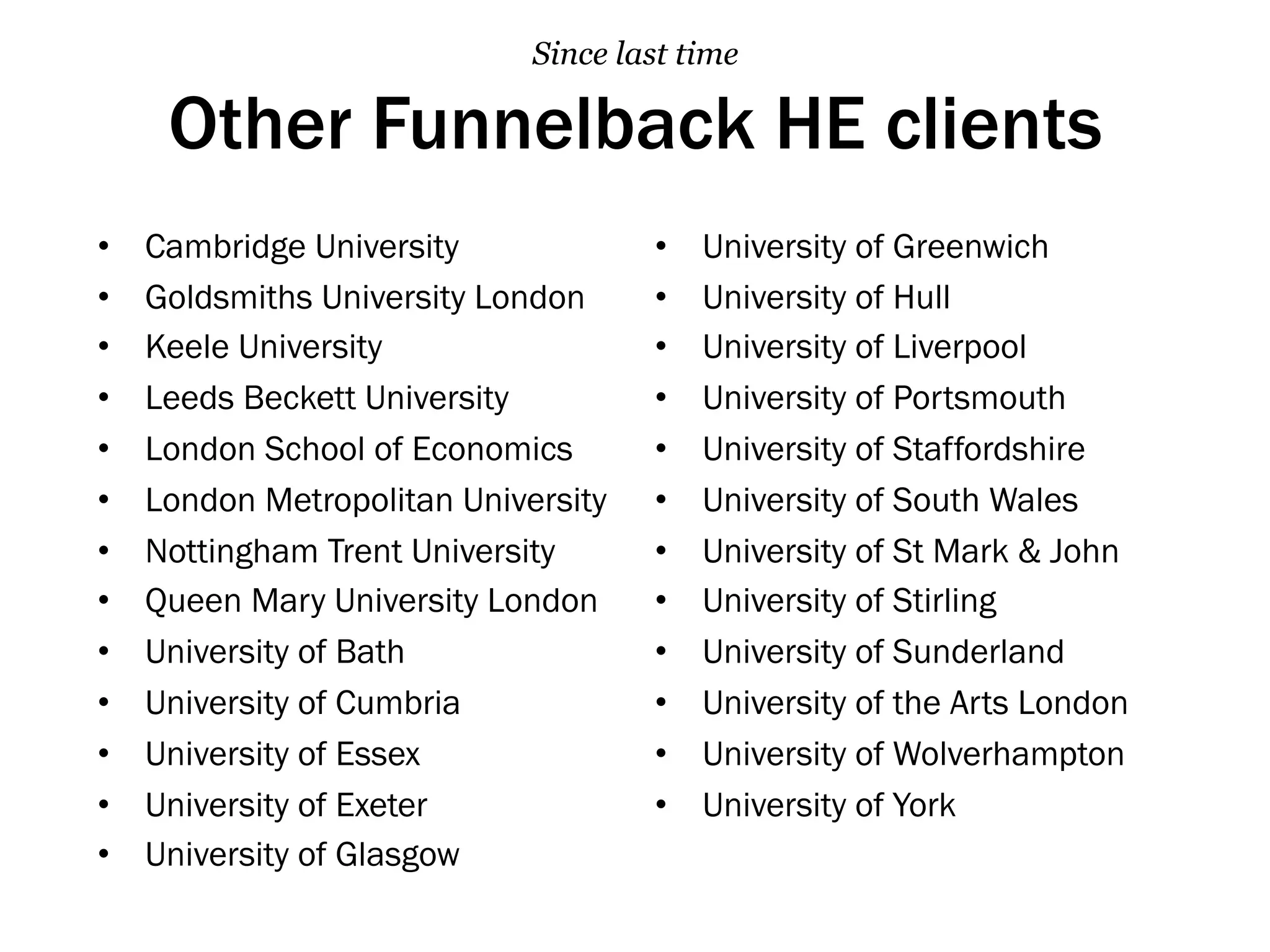 Other Funnelback HE clients
Since last time
•  Cambridge University
•  Goldsmiths University London
•  Keele University
•  Leeds Beckett University
•  London School of Economics
•  London Metropolitan University
•  Nottingham Trent University
•  Queen Mary University London
•  University of Bath
•  University of Cumbria
•  University of Essex
•  University of Exeter
•  University of Glasgow
•  University of Greenwich
•  University of Hull
•  University of Liverpool
•  University of Portsmouth
•  University of Staffordshire
•  University of South Wales
•  University of St Mark & John
•  University of Stirling
•  University of Sunderland
•  University of the Arts London
•  University of Wolverhampton
•  University of York
 