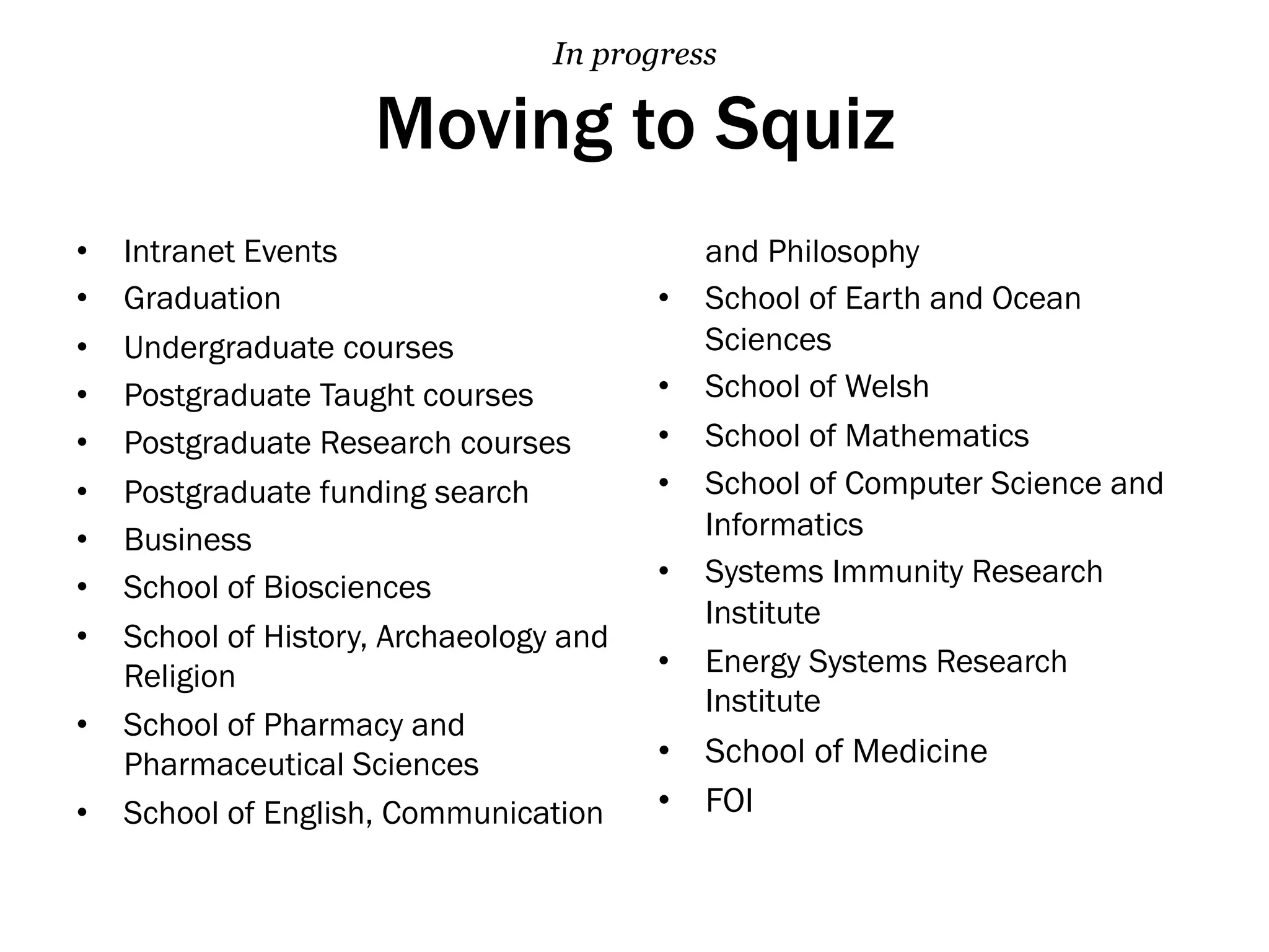 Moving to Squiz
•  Intranet Events
•  Graduation
•  Undergraduate courses
•  Postgraduate Taught courses
•  Postgraduate Research courses
•  Postgraduate funding search
•  Business
•  School of Biosciences
•  School of History, Archaeology and
Religion
•  School of Pharmacy and
Pharmaceutical Sciences
•  School of English, Communication
and Philosophy
•  School of Earth and Ocean
Sciences
•  School of Welsh
•  School of Mathematics
•  School of Computer Science and
Informatics
•  Systems Immunity Research
Institute
•  Energy Systems Research
Institute
•  School of Medicine
•  FOI
In progress
 