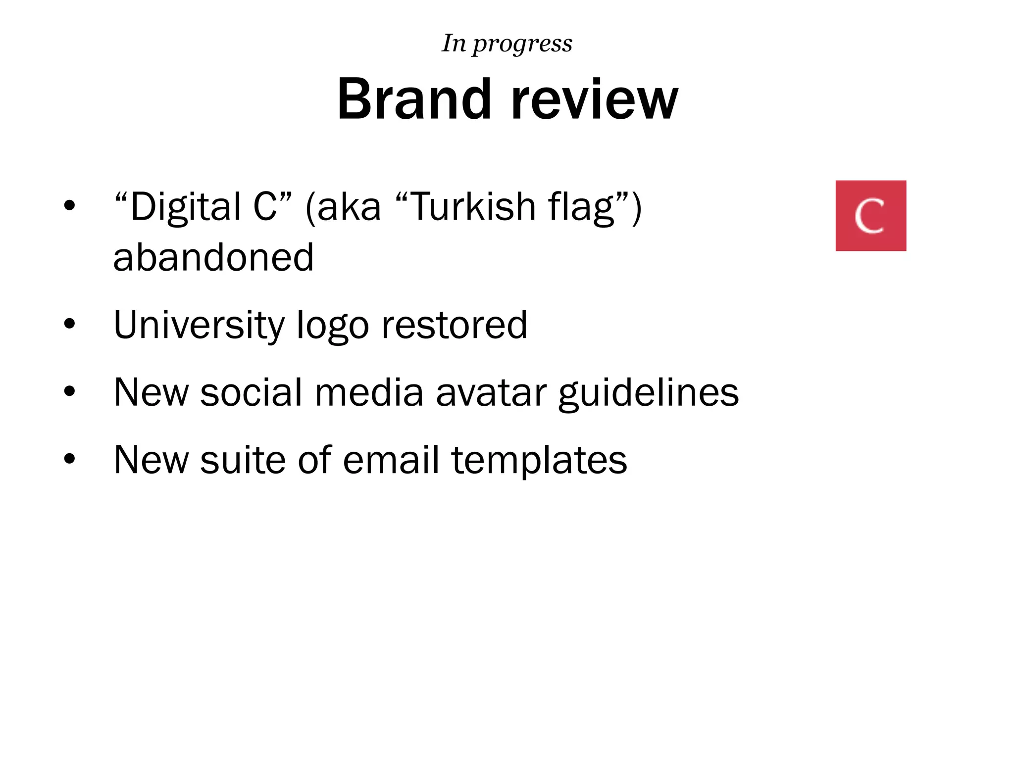 Brand review
•  “Digital C” (aka “Turkish flag”)
abandoned
•  University logo restored
•  New social media avatar guidelines
•  New suite of email templates
In progress
 