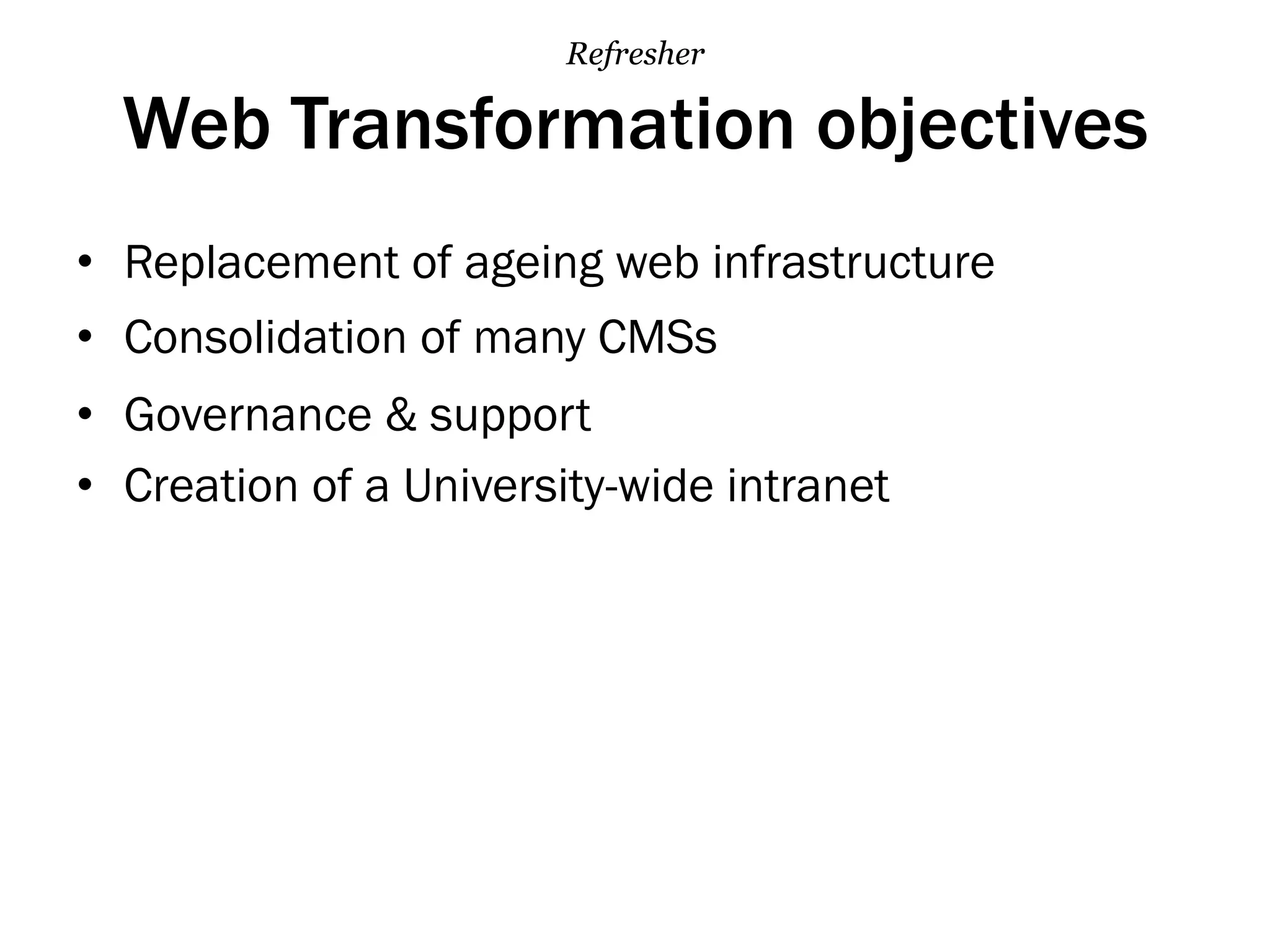 Web Transformation objectives
•  Replacement of ageing web infrastructure
•  Consolidation of many CMSs
•  Governance & support
•  Creation of a University-wide intranet
Refresher
 