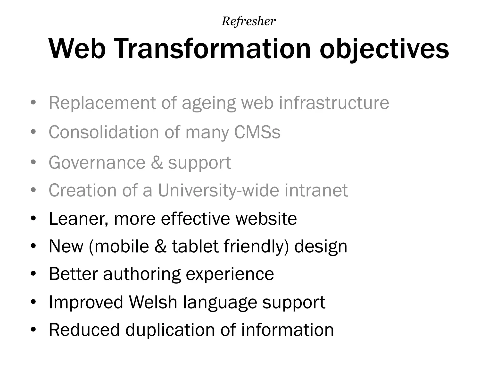 Web Transformation objectives
•  Replacement of ageing web infrastructure
•  Consolidation of many CMSs
•  Governance & support
•  Creation of a University-wide intranet
•  Leaner, more effective website
•  New (mobile & tablet friendly) design
•  Better authoring experience
•  Improved Welsh language support
•  Reduced duplication of information
Refresher
 