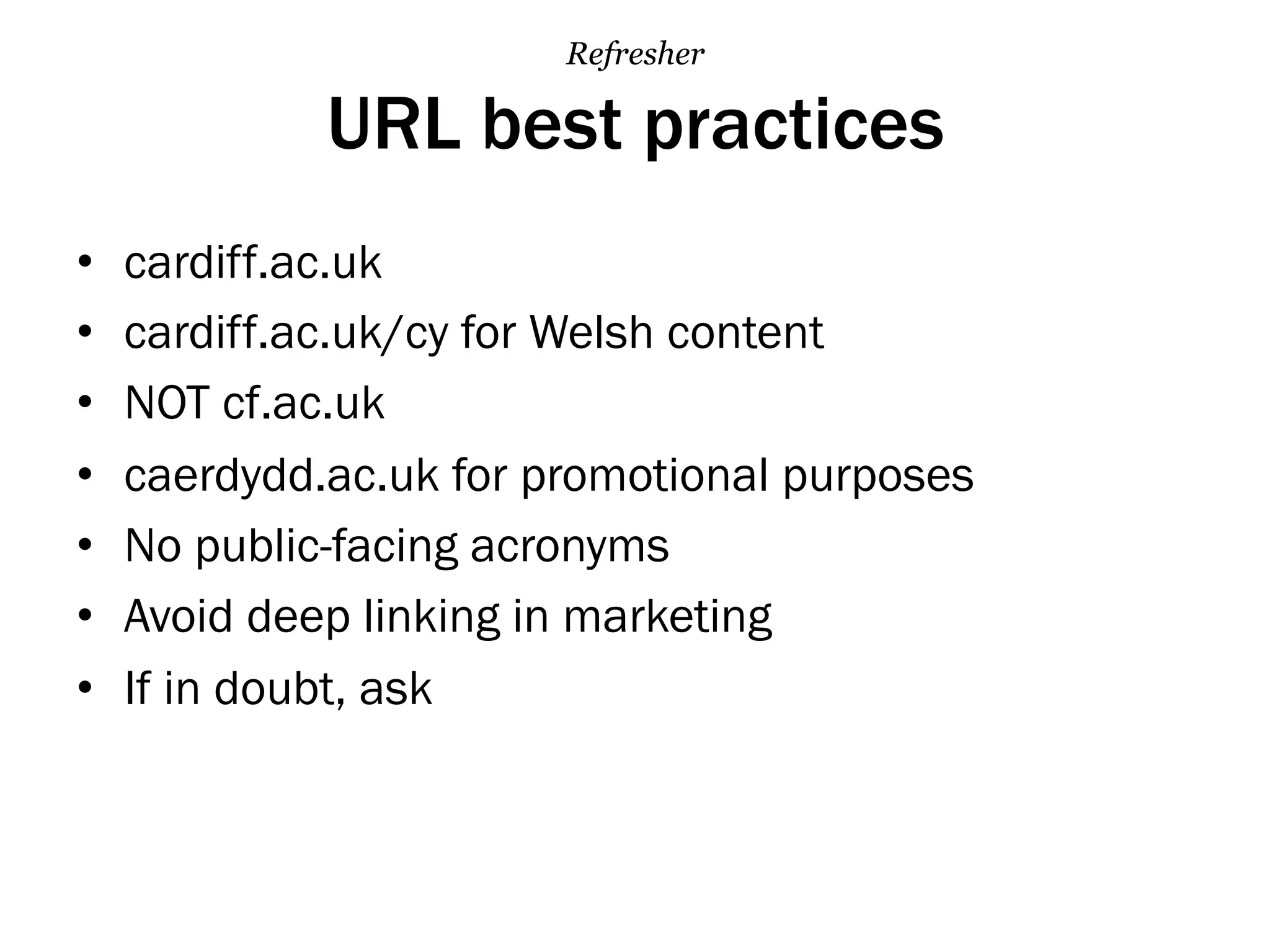 URL best practices
•  cardiff.ac.uk
•  cardiff.ac.uk/cy for Welsh content
•  NOT cf.ac.uk
•  caerdydd.ac.uk for promotional purposes
•  No public-facing acronyms
•  Avoid deep linking in marketing
•  If in doubt, ask
Refresher
 