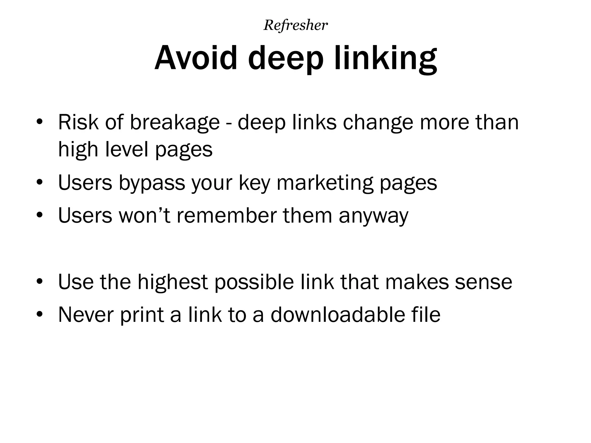Avoid deep linking
•  Risk of breakage - deep links change more than
high level pages
•  Users bypass your key marketing pages
•  Users won’t remember them anyway
•  Use the highest possible link that makes sense
•  Never print a link to a downloadable file
Refresher
 