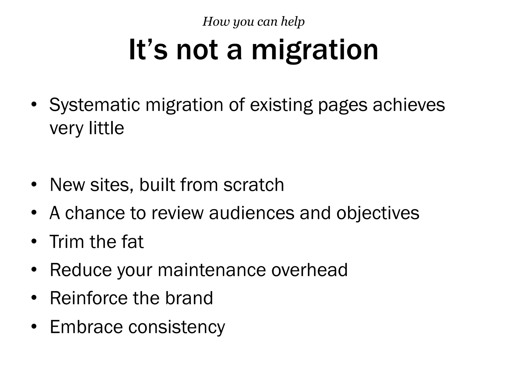 It’s not a migration
•  Systematic migration of existing pages achieves
very little
•  New sites, built from scratch
•  A chance to review audiences and objectives
•  Trim the fat
•  Reduce your maintenance overhead
•  Reinforce the brand
•  Embrace consistency
How you can help
 