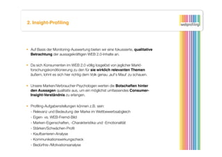 2. Insight-Proﬁling




  Auf Basis der Monitoring-Auswertung bieten wir eine fokussierte, qualitative
   Betrachtung der aussagekräftigen WEB 2.0-Inhalte an.

  Da sich Konsumenten im WEB 2.0 völlig losgelöst von jeglicher Markt-
   forschungskonditionierung zu den für sie wirklich relevanten Themen
   äußern, lohnt es sich hier richtig dem Volk genau ‚auf‘s Maul‘ zu schauen. 


  Unsere Marken/Verbraucher-Psychologen werten die Botschaften hinter
   den Aussagen qualitativ aus, um ein möglichst umfassendes Consumer-
   Insight-Verständnis zu erlangen.


  Proﬁling-Aufgabenstellungen können z.B. sein:
   
- Relevanz und Bedeutung der Marke im Wettbewerbsabgleich
   
- Eigen- vs. WEB-Fremd-Bild
   
- Marken-Eigenschaften, -Charakteristika und -Emotionalität
   
- Stärken/Schwächen-Proﬁl
   
- Kaufbarrieren-Analyse
   
- Kommunikationswirkungscheck
  
- Bedürfnis-/Motivationsanalyse
 