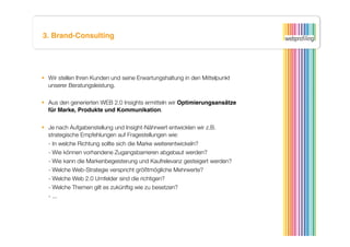 3. Brand-Consulting




  Wir stellen Ihren Kunden und seine Erwartungshaltung in den Mittelpunkt
   unserer Beratungsleistung.

  Aus den generierten WEB 2.0 Insights ermitteln wir Optimierungsansätze
   für Marke, Produkte und Kommunikation. 


  Je nach Aufgabenstellung und Insight-Nährwert entwicklen wir z.B.
   strategische Empfehlungen auf Fragestellungen wie:
  
- In welche Richtung sollte sich die Marke weiterentwickeln?
  
- Wie können vorhandene Zugangsbarrieren abgebaut werden?
  
- Wie kann die Markenbegeisterung und Kaufrelevanz gesteigert werden?
  
- Welche Web-Strategie verspricht größtmögliche Mehrwerte?
  
- Welche Web 2.0 Umfelder sind die richtigen? 
  
- Welche Themen gilt es zukünftig wie zu besetzen?
  
- ...
 