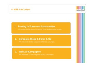 4. WEB 2.0-Content




  1.  Posting in Foren und Communities
      
Wir posten für Sie die im Vorfeld mit Ihnen abgestimmten Inhalte.



   2. 
Corporate Blogs & Foren & Co
      
Wir entwickeln für Sie Corporate-WEB 2.0-Lösungen.



   3. 
Web 2.0-Kampagnen
      
Wir realisieren für Sie integrierte WEB 2.0-Konzepte.
 