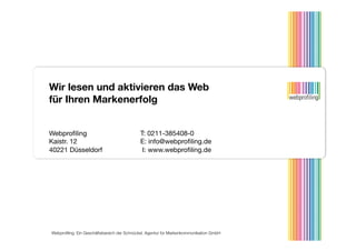 Wir lesen und aktivieren das Web
für Ihren Markenerfolg


Webproﬁling      
                          
T: 0211-385408-0
Kaistr. 12                                  
E: info@webproﬁling.de
40221 Düsseldorf                            
 I: www.webproﬁling.de




Webproﬁling. Ein Geschäftsbereich der Schnückel. Agentur für Markenkommunikation GmbH 
 
