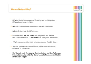 Warum Webproﬁling?




  89% der Deutschen vertrauen auf Empfehlungen von Bekannten.
   67% auf Bewertungen im Netz. 

  50% der Kauﬁnterssierten lassen sich durch UGC umstimmen! 


  2/3 aller Onliner nutzt Social Networks.


  Facebook ist mit 300 Mio. Usern das viertgrößte Land der Welt.
   Das VZ-Netzwerk ist mit 15 Mio. Usern das zweitgrößte Bundesland.


  17% ihrer gesamten Internetzeit verbringen User auf Web 2.0 Seiten.


  24% der Twitter-Nutzer befassen sich in ihren Kurznachrichten mit
   Produkten & Unternehmen.


  Der Wunsch nach Vernetzung, Kommunikation und dem Teilen von
   Informationen wird zukünftig die verhandelte Markenwirklichkeit im
   Netz massiv prägen! 
 