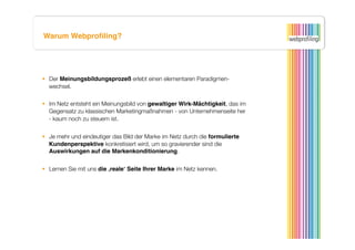 Warum Webproﬁling?




  Der Meinungsbildungsprozeß erlebt einen elementaren Paradigmen-
   wechsel. 

  Im Netz entsteht ein Meinungsbild von gewaltiger Wirk-Mächtigkeit, das im
   Gegensatz zu klassischen Marketingmaßnahmen - von Unternehmenseite her
   - kaum noch zu steuern ist.


  Je mehr und eindeutiger das Bild der Marke im Netz durch die formulierte
   Kundenperspektive konkretisiert wird, um so gravierender sind die
   Auswirkungen auf die Markenkonditionierung.


  Lernen Sie mit uns die ‚realeʻ Seite Ihrer Marke im Netz kennen.
 