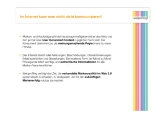 Im Internet kann man nicht nicht kommunizieren!




  Marken- und Kaufprägung ﬁndet heutzutage maßgebend über das Netz und
   dort primär über User Generated Content in jeglicher Form statt. Der
   Konsument übernimmt so die meinungsmachende Regie (many to many
   Prinzip).


  Das Internet steckt voller Meinungen, Beschreibungen, Charakterisierungen,
   Erlebnisberichten und Bewertungen. Die moderne Form der Mund zu Mund
   Propaganda liefert wichtige und authentische Informationen für alle
   Marken-Verantwortlichen.

  Webproﬁling verfolgt das Ziel, die verhandelte Markenrealität im Web 2.0
   systematisch zu erfassen, zu analysieren und für den zukünftigen
   Markenerfolg nutzbar zu machen.
 