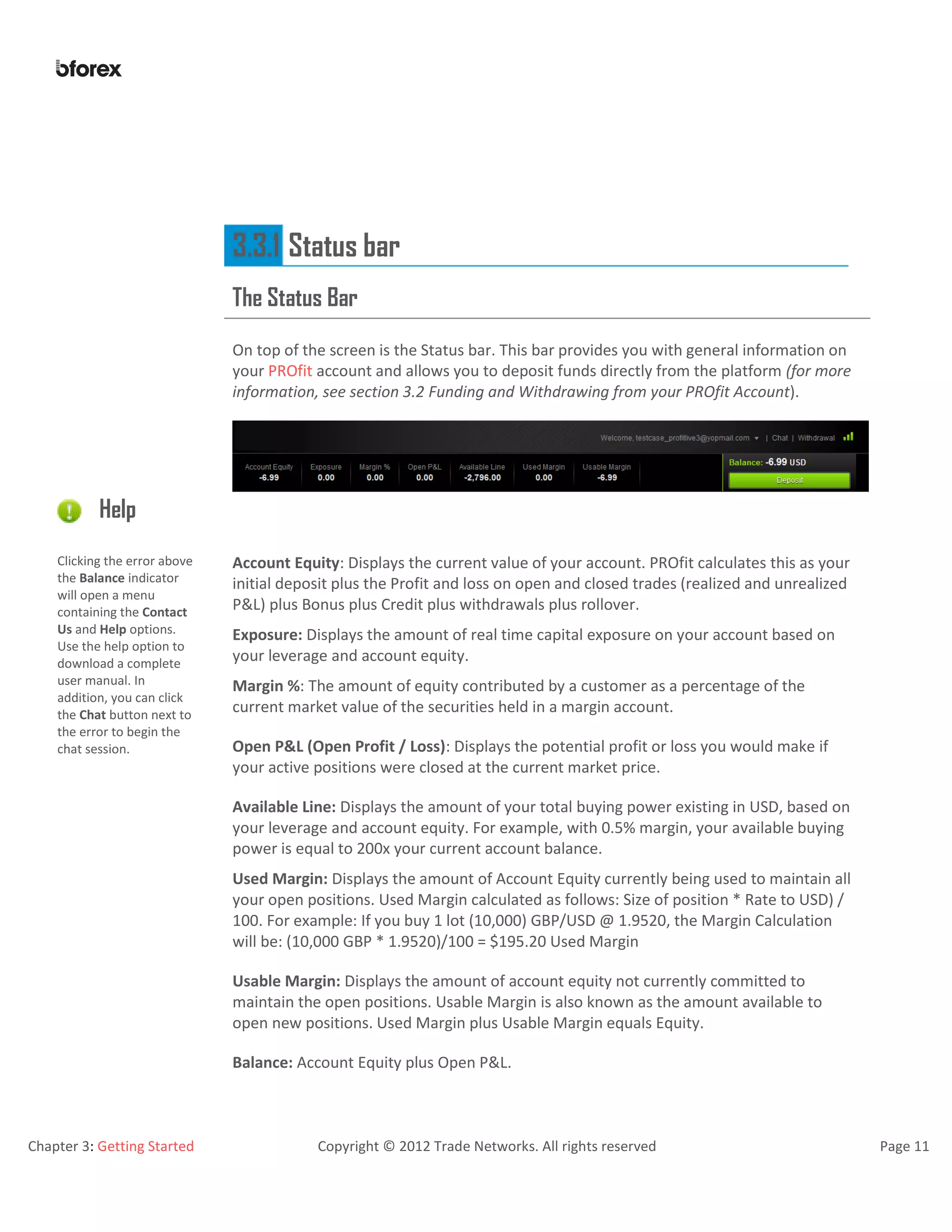 Chapter 3: Getting Started Copyright © 2012 Trade Networks. All rights reserved Page 11
3.3.1 Status bar
The Status Bar
On top of the screen is the Status bar. This bar provides you with general information on
your PROfit account and allows you to deposit funds directly from the platform (for more
information, see section 3.2 Funding and Withdrawing from your PROfit Account).
Help
Clicking the error above
the Balance indicator
will open a menu
containing the Contact
Us and Help options.
Use the help option to
download a complete
user manual. In
addition, you can click
the Chat button next to
the error to begin the
chat session.
Account Equity: Displays the current value of your account. PROfit calculates this as your
initial deposit plus the Profit and loss on open and closed trades (realized and unrealized
P&L) plus Bonus plus Credit plus withdrawals plus rollover.
Exposure: Displays the amount of real time capital exposure on your account based on
your leverage and account equity.
Margin %: The amount of equity contributed by a customer as a percentage of the
current market value of the securities held in a margin account.
Open P&L (Open Profit / Loss): Displays the potential profit or loss you would make if
your active positions were closed at the current market price.
Available Line: Displays the amount of your total buying power existing in USD, based on
your leverage and account equity. For example, with 0.5% margin, your available buying
power is equal to 200x your current account balance.
Used Margin: Displays the amount of Account Equity currently being used to maintain all
your open positions. Used Margin calculated as follows: Size of position * Rate to USD) /
100. For example: If you buy 1 lot (10,000) GBP/USD @ 1.9520, the Margin Calculation
will be: (10,000 GBP * 1.9520)/100 = $195.20 Used Margin
Usable Margin: Displays the amount of account equity not currently committed to
maintain the open positions. Usable Margin is also known as the amount available to
open new positions. Used Margin plus Usable Margin equals Equity.
Balance: Account Equity plus Open P&L.
 