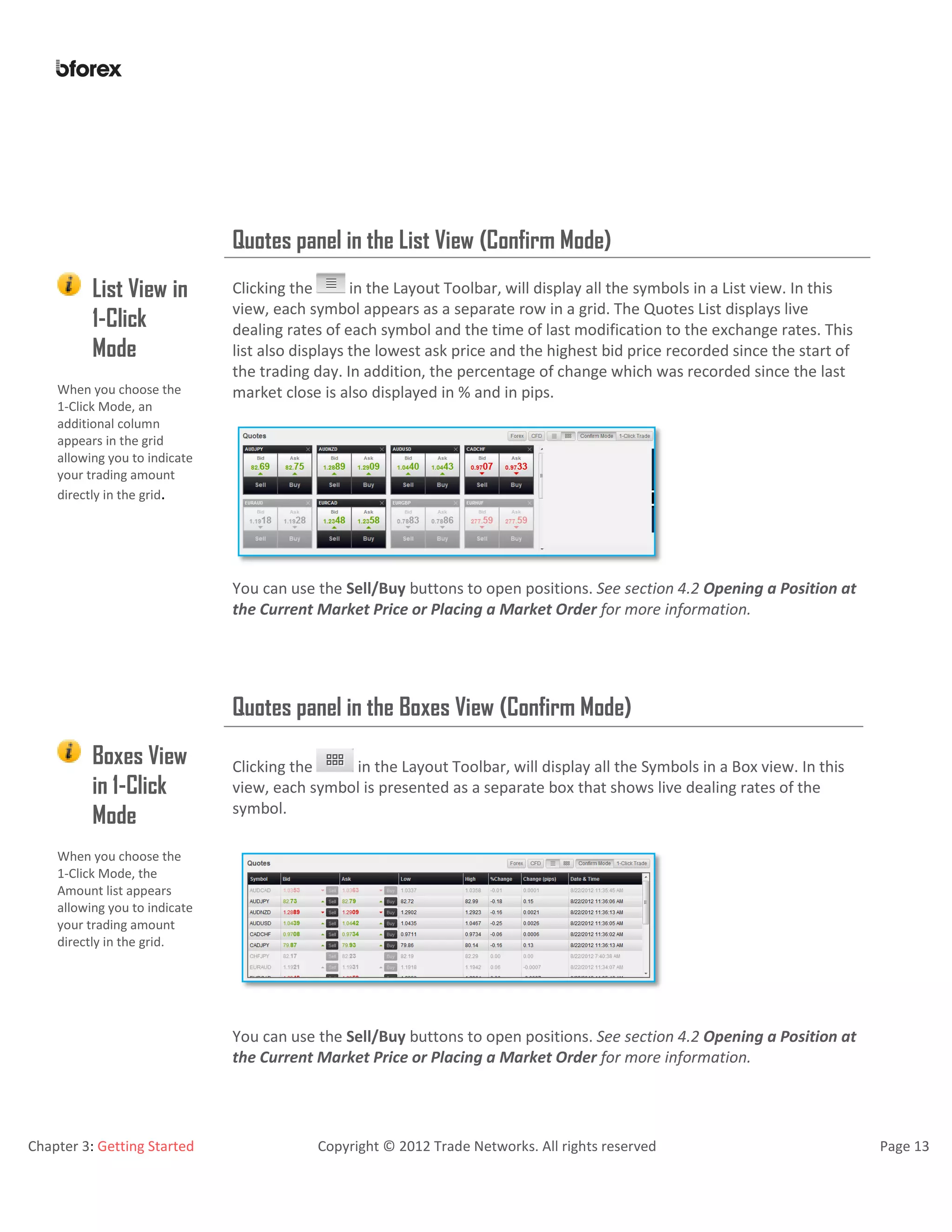 Chapter 3: Getting Started Copyright © 2012 Trade Networks. All rights reserved Page 13
Quotes panel in the List View (Confirm Mode)
List View in
1-Click
Mode
Clicking the in the Layout Toolbar, will display all the symbols in a List view. In this
view, each symbol appears as a separate row in a grid. The Quotes List displays live
dealing rates of each symbol and the time of last modification to the exchange rates. This
list also displays the lowest ask price and the highest bid price recorded since the start of
the trading day. In addition, the percentage of change which was recorded since the last
market close is also displayed in % and in pips.When you choose the
1-Click Mode, an
additional column
appears in the grid
allowing you to indicate
your trading amount
directly in the grid.
You can use the Sell/Buy buttons to open positions. See section 4.2 Opening a Position at
the Current Market Price or Placing a Market Order for more information.
Quotes panel in the Boxes View (Confirm Mode)
Boxes View
in 1-Click
Mode
Clicking the in the Layout Toolbar, will display all the Symbols in a Box view. In this
view, each symbol is presented as a separate box that shows live dealing rates of the
symbol.
When you choose the
1-Click Mode, the
Amount list appears
allowing you to indicate
your trading amount
directly in the grid.
You can use the Sell/Buy buttons to open positions. See section 4.2 Opening a Position at
the Current Market Price or Placing a Market Order for more information.
 