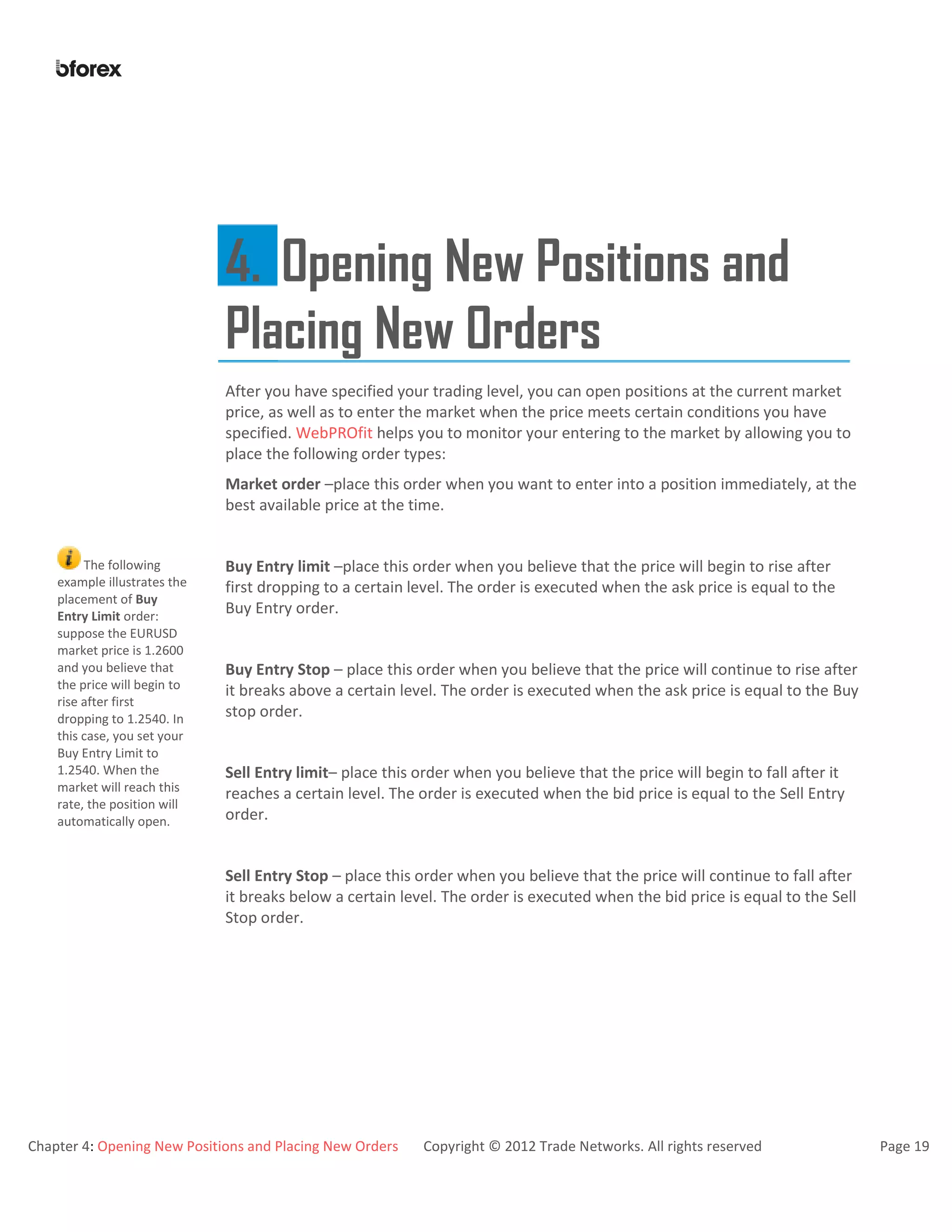 Chapter 4: Opening New Positions and Placing New Orders Copyright © 2012 Trade Networks. All rights reserved Page 19
4. Opening New Positions and
Placing New Orders
After you have specified your trading level, you can open positions at the current market
price, as well as to enter the market when the price meets certain conditions you have
specified. WebPROfit helps you to monitor your entering to the market by allowing you to
place the following order types:
Market order –place this order when you want to enter into a position immediately, at the
best available price at the time.
The following
example illustrates the
placement of Buy
Entry Limit order:
suppose the EURUSD
market price is 1.2600
and you believe that
the price will begin to
rise after first
dropping to 1.2540. In
this case, you set your
Buy Entry Limit to
1.2540. When the
market will reach this
rate, the position will
automatically open.
Buy Entry limit –place this order when you believe that the price will begin to rise after
first dropping to a certain level. The order is executed when the ask price is equal to the
Buy Entry order.
Buy Entry Stop – place this order when you believe that the price will continue to rise after
it breaks above a certain level. The order is executed when the ask price is equal to the Buy
stop order.
Sell Entry limit– place this order when you believe that the price will begin to fall after it
reaches a certain level. The order is executed when the bid price is equal to the Sell Entry
order.
Sell Entry Stop – place this order when you believe that the price will continue to fall after
it breaks below a certain level. The order is executed when the bid price is equal to the Sell
Stop order.
 