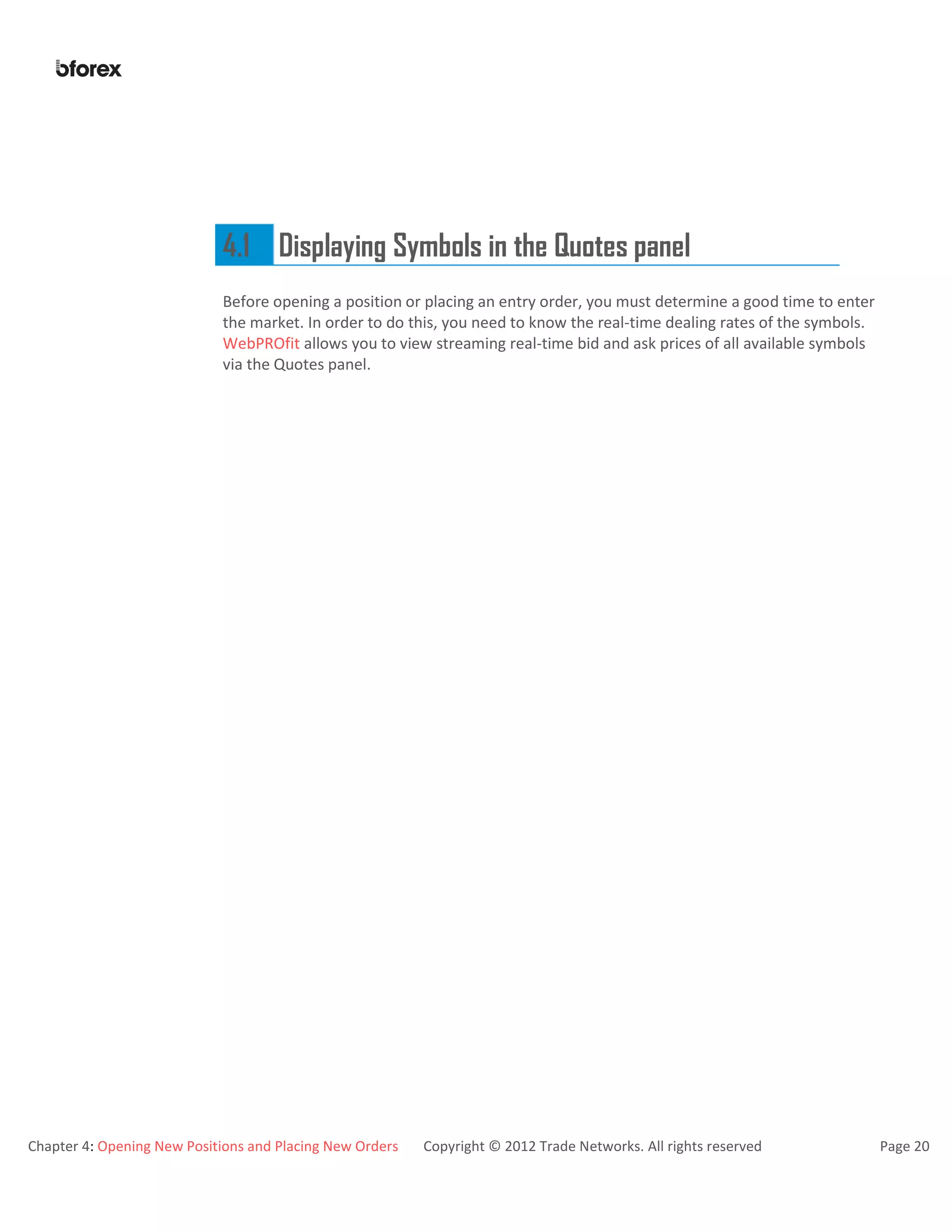 Chapter 4: Opening New Positions and Placing New Orders Copyright © 2012 Trade Networks. All rights reserved Page 20
4.1 Displaying Symbols in the Quotes panel
Before opening a position or placing an entry order, you must determine a good time to enter
the market. In order to do this, you need to know the real-time dealing rates of the symbols.
WebPROfit allows you to view streaming real-time bid and ask prices of all available symbols
via the Quotes panel.
 