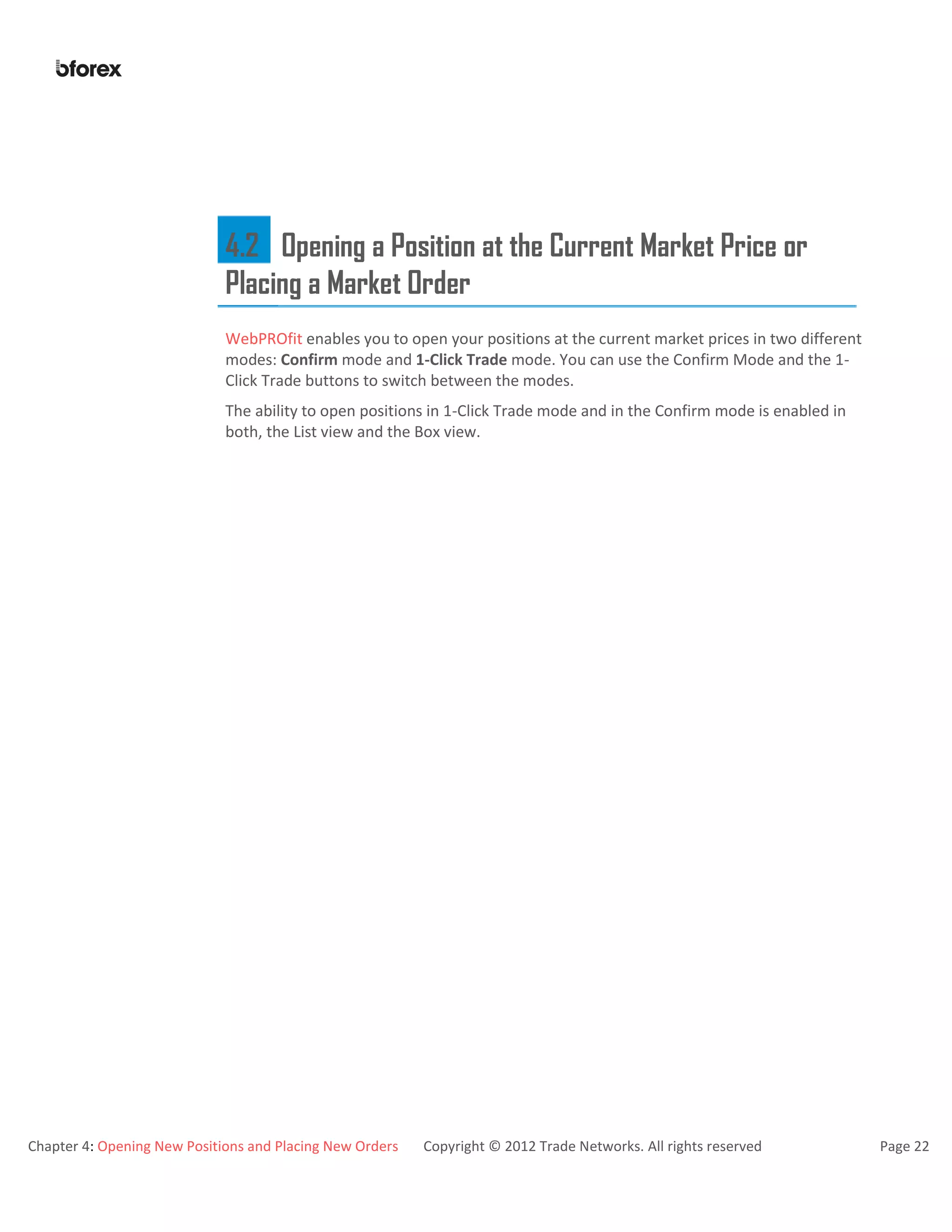 Chapter 4: Opening New Positions and Placing New Orders Copyright © 2012 Trade Networks. All rights reserved Page 22
4.2 Opening a Position at the Current Market Price or
Placing a Market Order
WebPROfit enables you to open your positions at the current market prices in two different
modes: Confirm mode and 1-Click Trade mode. You can use the Confirm Mode and the 1-
Click Trade buttons to switch between the modes.
The ability to open positions in 1-Click Trade mode and in the Confirm mode is enabled in
both, the List view and the Box view.
 