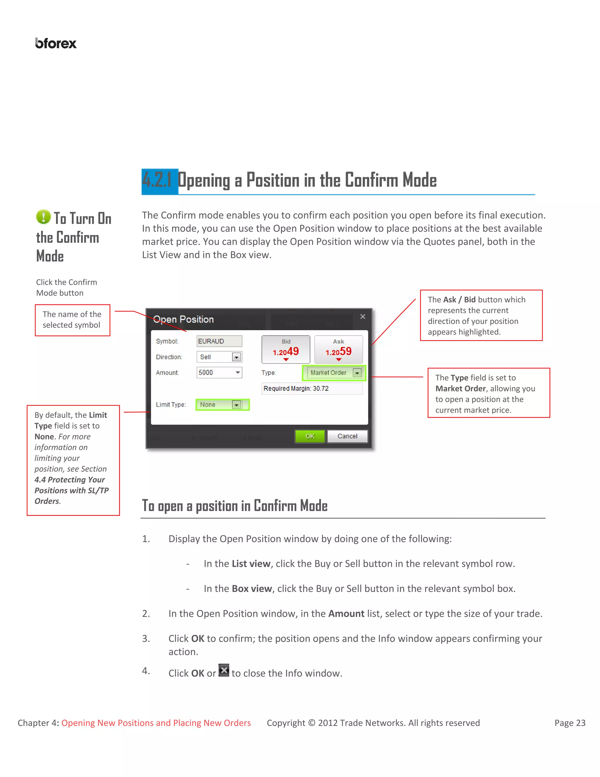 Chapter 4: Opening New Positions and Placing New Orders Copyright © 2012 Trade Networks. All rights reserved Page 23
4.2.1 Opening a Position in the Confirm Mode
To Turn On
the Confirm
Mode
Click the Confirm
Mode button
The Confirm mode enables you to confirm each position you open before its final execution.
In this mode, you can use the Open Position window to place positions at the best available
market price. You can display the Open Position window via the Quotes panel, both in the
List View and in the Box view.
To open a position in Confirm Mode
1. Display the Open Position window by doing one of the following:
- In the List view, click the Buy or Sell button in the relevant symbol row.
- In the Box view, click the Buy or Sell button in the relevant symbol box.
2. In the Open Position window, in the Amount list, select or type the size of your trade.
3. Click OK to confirm; the position opens and the Info window appears confirming your
action.
4. Click OK or to close the Info window.
By default, the Limit
Type field is set to
None. For more
information on
limiting your
position, see Section
4.4 Protecting Your
Positions with SL/TP
Orders.
The Type field is set to
Market Order, allowing you
to open a position at the
current market price.
The name of the
selected symbol
The Ask / Bid button which
represents the current
direction of your position
appears highlighted.
 