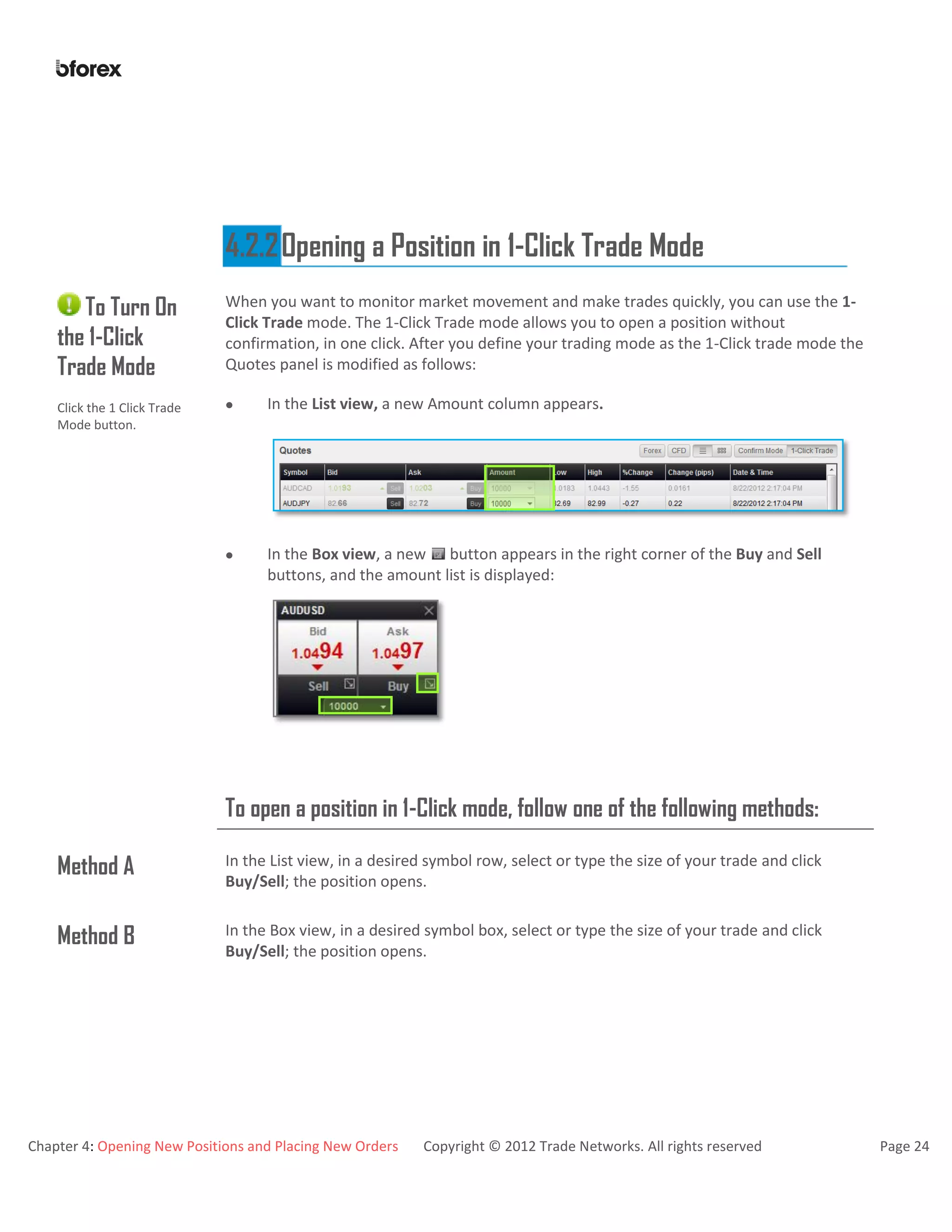 Chapter 4: Opening New Positions and Placing New Orders Copyright © 2012 Trade Networks. All rights reserved Page 24
4.2.2Opening a Position in 1-Click Trade Mode
To Turn On
the 1-Click
Trade Mode
Click the 1 Click Trade
Mode button.
When you want to monitor market movement and make trades quickly, you can use the 1-
Click Trade mode. The 1-Click Trade mode allows you to open a position without
confirmation, in one click. After you define your trading mode as the 1-Click trade mode the
Quotes panel is modified as follows:
 In the List view, a new Amount column appears.
 In the Box view, a new button appears in the right corner of the Buy and Sell
buttons, and the amount list is displayed:
To open a position in 1-Click mode, follow one of the following methods:
Method A In the List view, in a desired symbol row, select or type the size of your trade and click
Buy/Sell; the position opens.
Method B In the Box view, in a desired symbol box, select or type the size of your trade and click
Buy/Sell; the position opens.
 