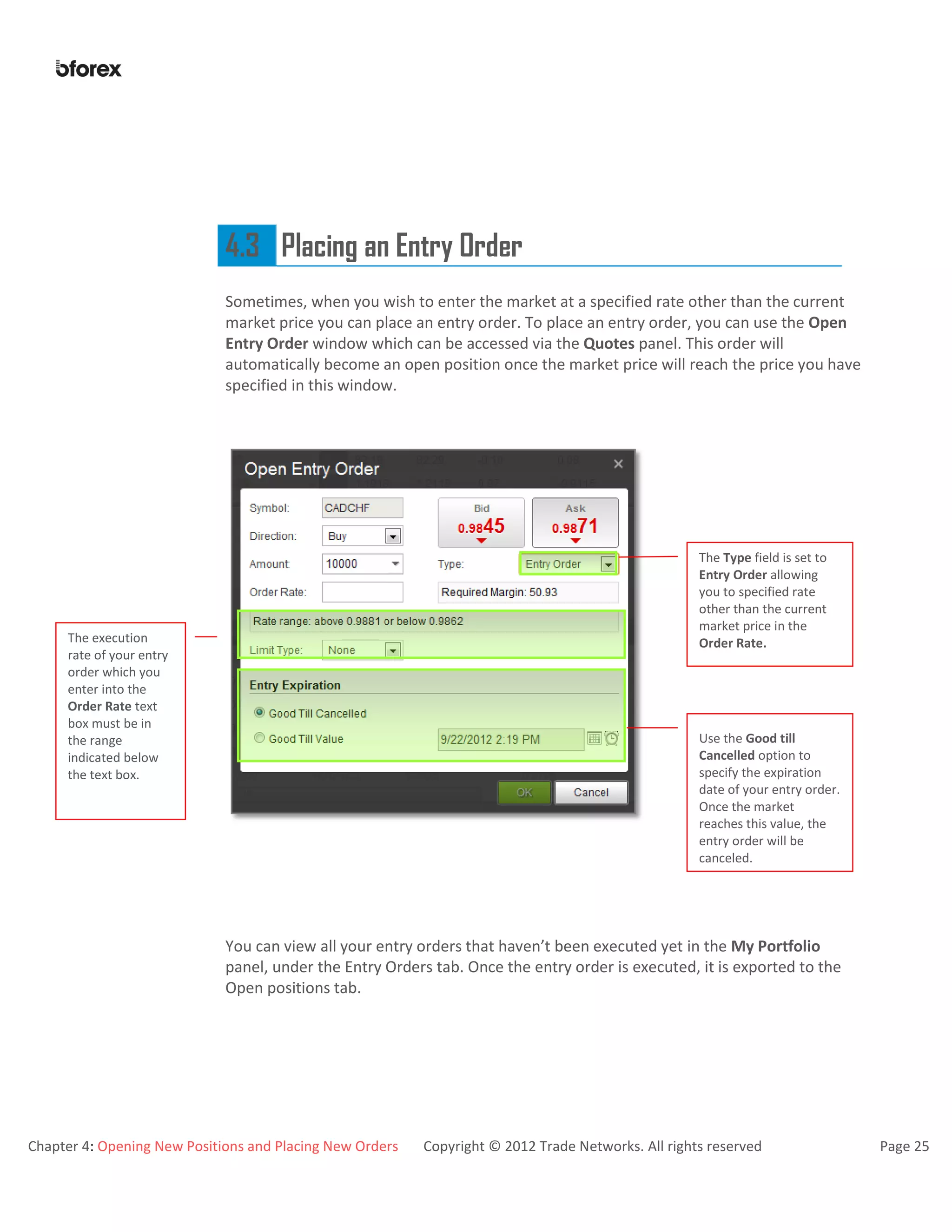 Chapter 4: Opening New Positions and Placing New Orders Copyright © 2012 Trade Networks. All rights reserved Page 25
4.3 Placing an Entry Order
Sometimes, when you wish to enter the market at a specified rate other than the current
market price you can place an entry order. To place an entry order, you can use the Open
Entry Order window which can be accessed via the Quotes panel. This order will
automatically become an open position once the market price will reach the price you have
specified in this window.
.
You can view all your entry orders that haven’t been executed yet in the My Portfolio
panel, under the Entry Orders tab. Once the entry order is executed, it is exported to the
Open positions tab.
The Type field is set to
Entry Order allowing
you to specified rate
other than the current
market price in the
Order Rate.The execution
rate of your entry
order which you
enter into the
Order Rate text
box must be in
the range
indicated below
the text box.
Use the Good till
Cancelled option to
specify the expiration
date of your entry order.
Once the market
reaches this value, the
entry order will be
canceled.
 