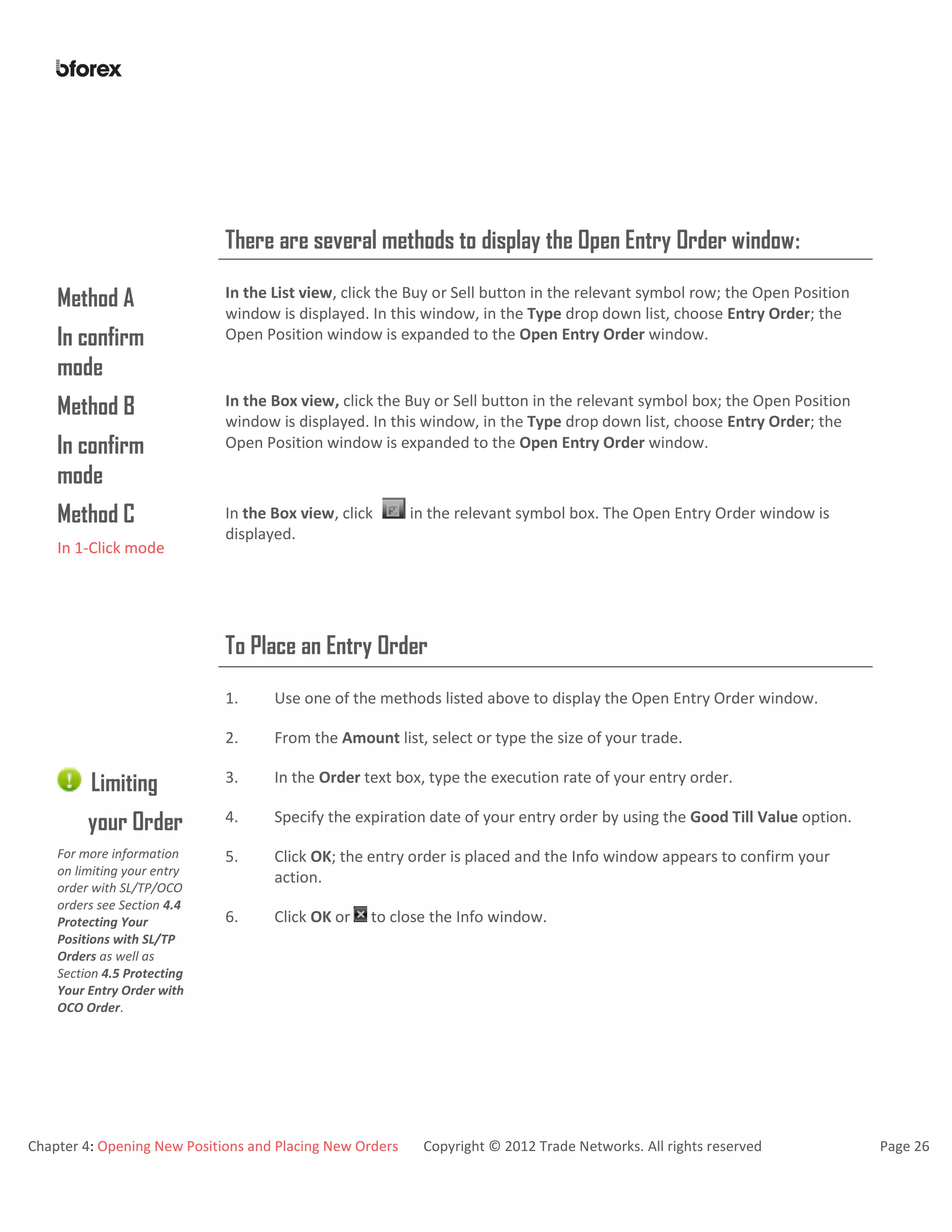 Chapter 4: Opening New Positions and Placing New Orders Copyright © 2012 Trade Networks. All rights reserved Page 26
There are several methods to display the Open Entry Order window:
Method A
In confirm
mode
In the List view, click the Buy or Sell button in the relevant symbol row; the Open Position
window is displayed. In this window, in the Type drop down list, choose Entry Order; the
Open Position window is expanded to the Open Entry Order window.
Method B
In confirm
mode
In the Box view, click the Buy or Sell button in the relevant symbol box; the Open Position
window is displayed. In this window, in the Type drop down list, choose Entry Order; the
Open Position window is expanded to the Open Entry Order window.
Method C
In 1-Click mode
In the Box view, click in the relevant symbol box. The Open Entry Order window is
displayed.
To Place an Entry Order
1. Use one of the methods listed above to display the Open Entry Order window.
2. From the Amount list, select or type the size of your trade.
Limiting
your Order
For more information
on limiting your entry
order with SL/TP/OCO
orders see Section 4.4
Protecting Your
Positions with SL/TP
Orders as well as
Section 4.5 Protecting
Your Entry Order with
OCO Order.
3. In the Order text box, type the execution rate of your entry order.
4. Specify the expiration date of your entry order by using the Good Till Value option.
5. Click OK; the entry order is placed and the Info window appears to confirm your
action.
6. Click OK or to close the Info window.
 