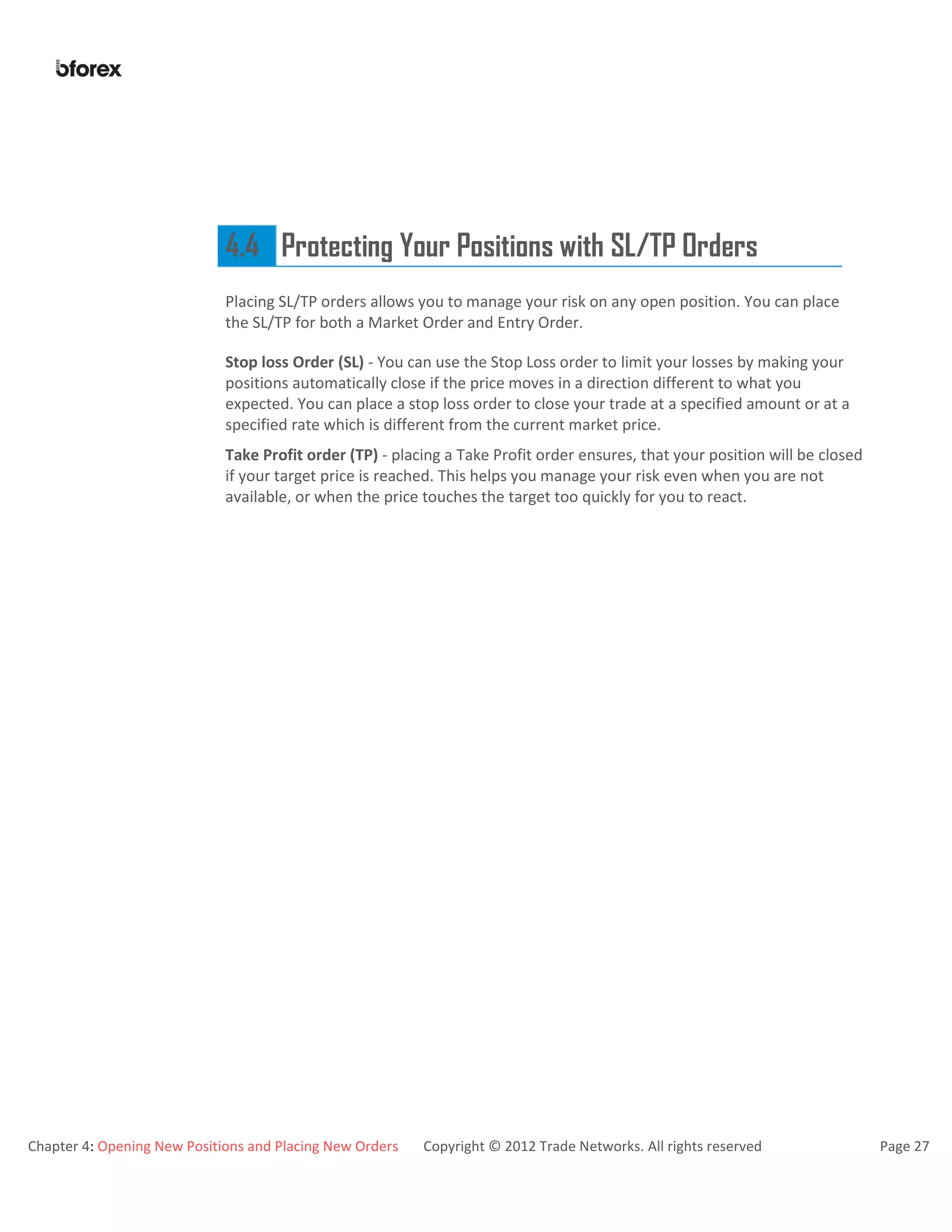 Chapter 4: Opening New Positions and Placing New Orders Copyright © 2012 Trade Networks. All rights reserved Page 27
4.4 Protecting Your Positions with SL/TP Orders
Placing SL/TP orders allows you to manage your risk on any open position. You can place
the SL/TP for both a Market Order and Entry Order.
Stop loss Order (SL) - You can use the Stop Loss order to limit your losses by making your
positions automatically close if the price moves in a direction different to what you
expected. You can place a stop loss order to close your trade at a specified amount or at a
specified rate which is different from the current market price.
Take Profit order (TP) - placing a Take Profit order ensures, that your position will be closed
if your target price is reached. This helps you manage your risk even when you are not
available, or when the price touches the target too quickly for you to react.
 