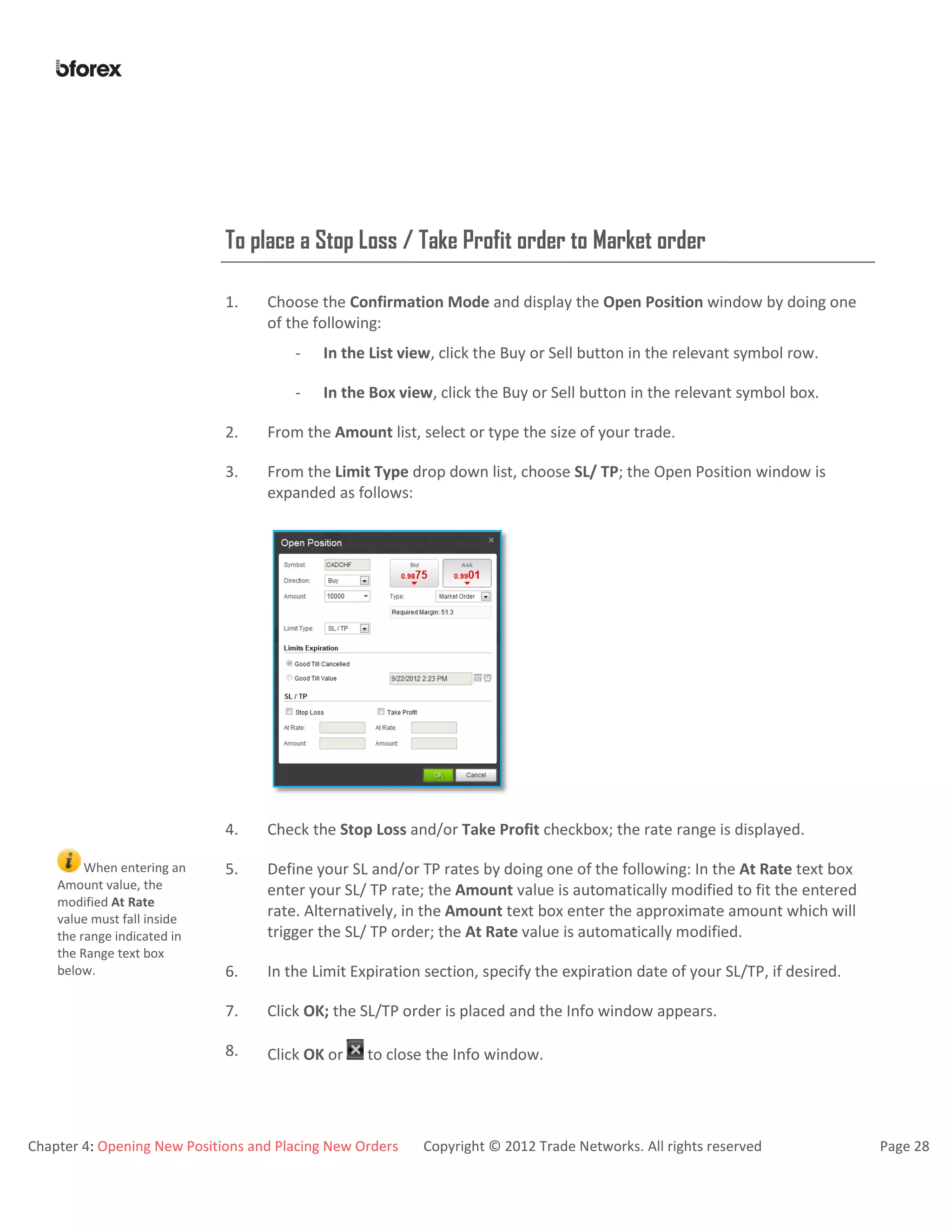 Chapter 4: Opening New Positions and Placing New Orders Copyright © 2012 Trade Networks. All rights reserved Page 28
To place a Stop Loss / Take Profit order to Market order
1. Choose the Confirmation Mode and display the Open Position window by doing one
of the following:
- In the List view, click the Buy or Sell button in the relevant symbol row.
- In the Box view, click the Buy or Sell button in the relevant symbol box.
2. From the Amount list, select or type the size of your trade.
3. From the Limit Type drop down list, choose SL/ TP; the Open Position window is
expanded as follows:
4. Check the Stop Loss and/or Take Profit checkbox; the rate range is displayed.
When entering an
Amount value, the
modified At Rate
value must fall inside
the range indicated in
the Range text box
below.
5. Define your SL and/or TP rates by doing one of the following: In the At Rate text box
enter your SL/ TP rate; the Amount value is automatically modified to fit the entered
rate. Alternatively, in the Amount text box enter the approximate amount which will
trigger the SL/ TP order; the At Rate value is automatically modified.
6. In the Limit Expiration section, specify the expiration date of your SL/TP, if desired.
7. Click OK; the SL/TP order is placed and the Info window appears.
8. Click OK or to close the Info window.
 