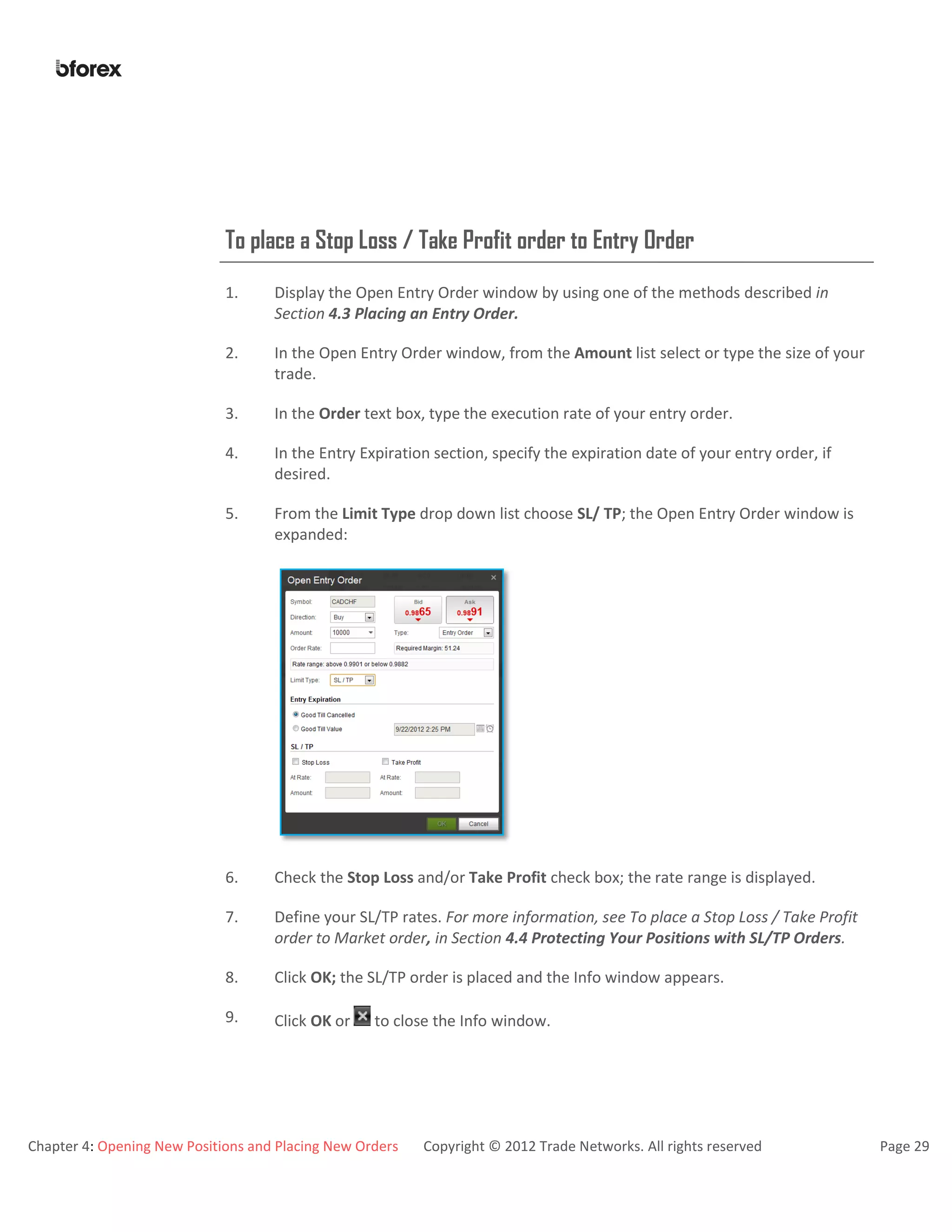 Chapter 4: Opening New Positions and Placing New Orders Copyright © 2012 Trade Networks. All rights reserved Page 29
To place a Stop Loss / Take Profit order to Entry Order
1. Display the Open Entry Order window by using one of the methods described in
Section 4.3 Placing an Entry Order.
2. In the Open Entry Order window, from the Amount list select or type the size of your
trade.
3. In the Order text box, type the execution rate of your entry order.
4. In the Entry Expiration section, specify the expiration date of your entry order, if
desired.
5. From the Limit Type drop down list choose SL/ TP; the Open Entry Order window is
expanded:
6. Check the Stop Loss and/or Take Profit check box; the rate range is displayed.
7. Define your SL/TP rates. For more information, see To place a Stop Loss / Take Profit
order to Market order, in Section 4.4 Protecting Your Positions with SL/TP Orders.
8. Click OK; the SL/TP order is placed and the Info window appears.
9. Click OK or to close the Info window.
 