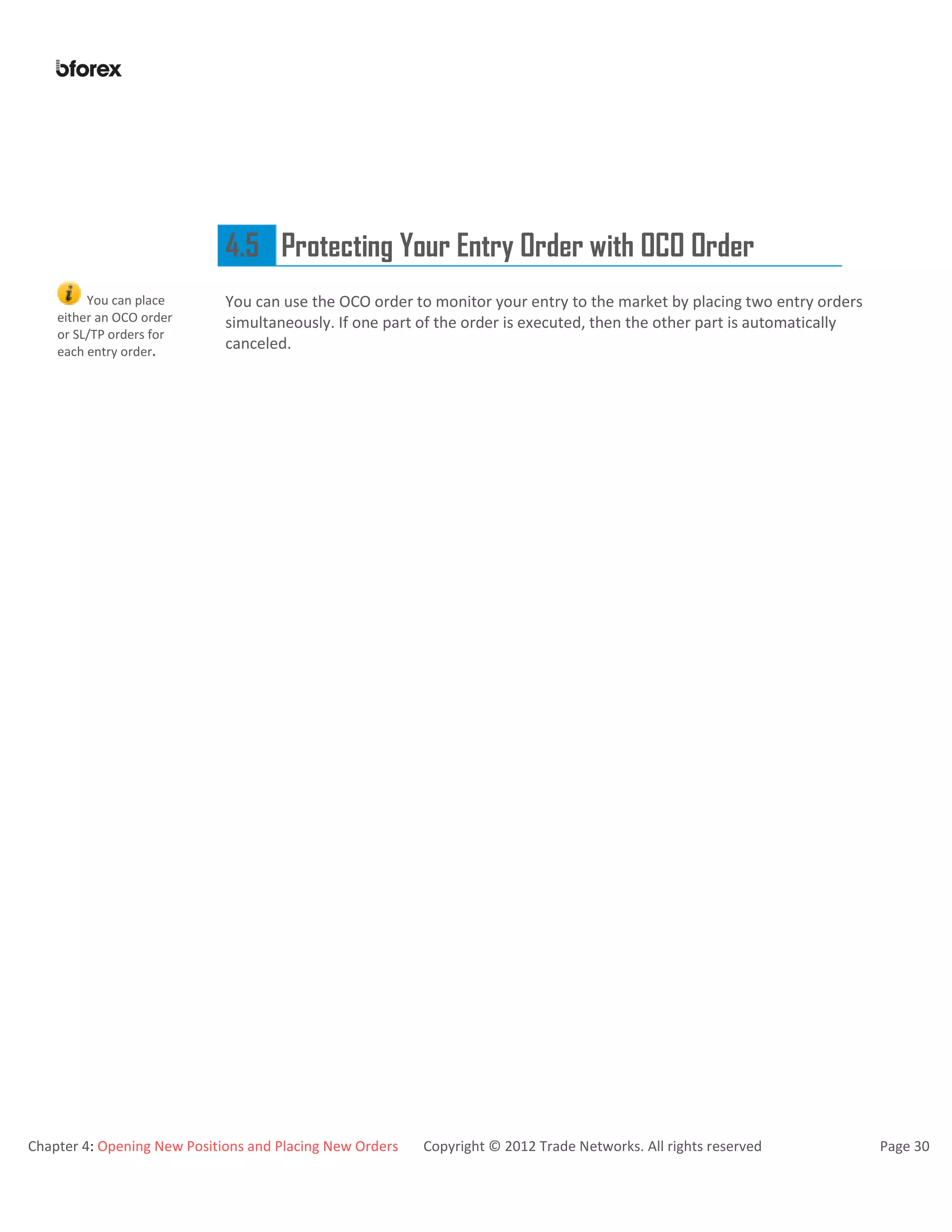 Chapter 4: Opening New Positions and Placing New Orders Copyright © 2012 Trade Networks. All rights reserved Page 30
4.5 Protecting Your Entry Order with OCO Order
You can place
either an OCO order
or SL/TP orders for
each entry order.
You can use the OCO order to monitor your entry to the market by placing two entry orders
simultaneously. If one part of the order is executed, then the other part is automatically
canceled.
 