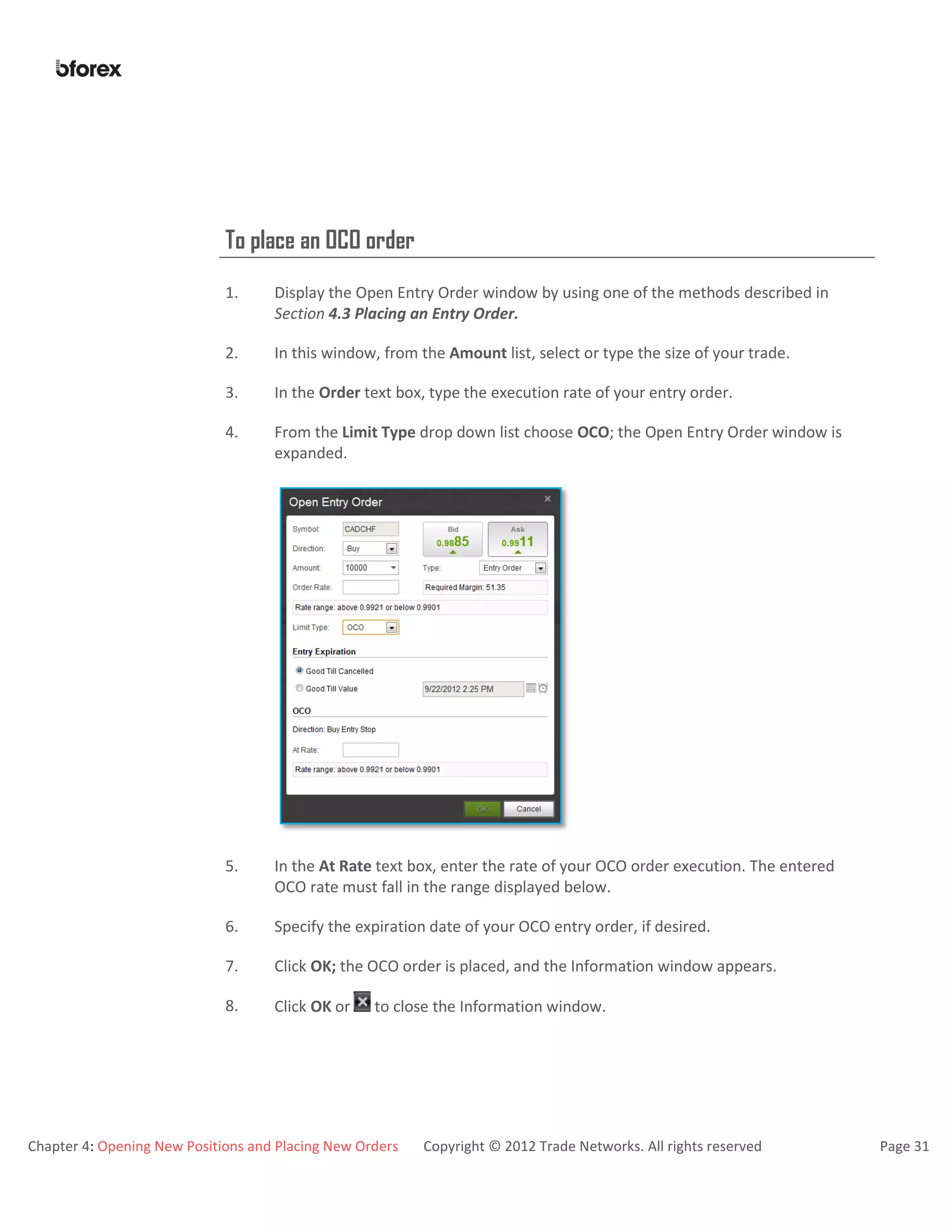 Chapter 4: Opening New Positions and Placing New Orders Copyright © 2012 Trade Networks. All rights reserved Page 31
To place an OCO order
1. Display the Open Entry Order window by using one of the methods described in
Section 4.3 Placing an Entry Order.
2. In this window, from the Amount list, select or type the size of your trade.
3. In the Order text box, type the execution rate of your entry order.
4. From the Limit Type drop down list choose OCO; the Open Entry Order window is
expanded.
5. In the At Rate text box, enter the rate of your OCO order execution. The entered
OCO rate must fall in the range displayed below.
6. Specify the expiration date of your OCO entry order, if desired.
7. Click OK; the OCO order is placed, and the Information window appears.
8. Click OK or to close the Information window.
 