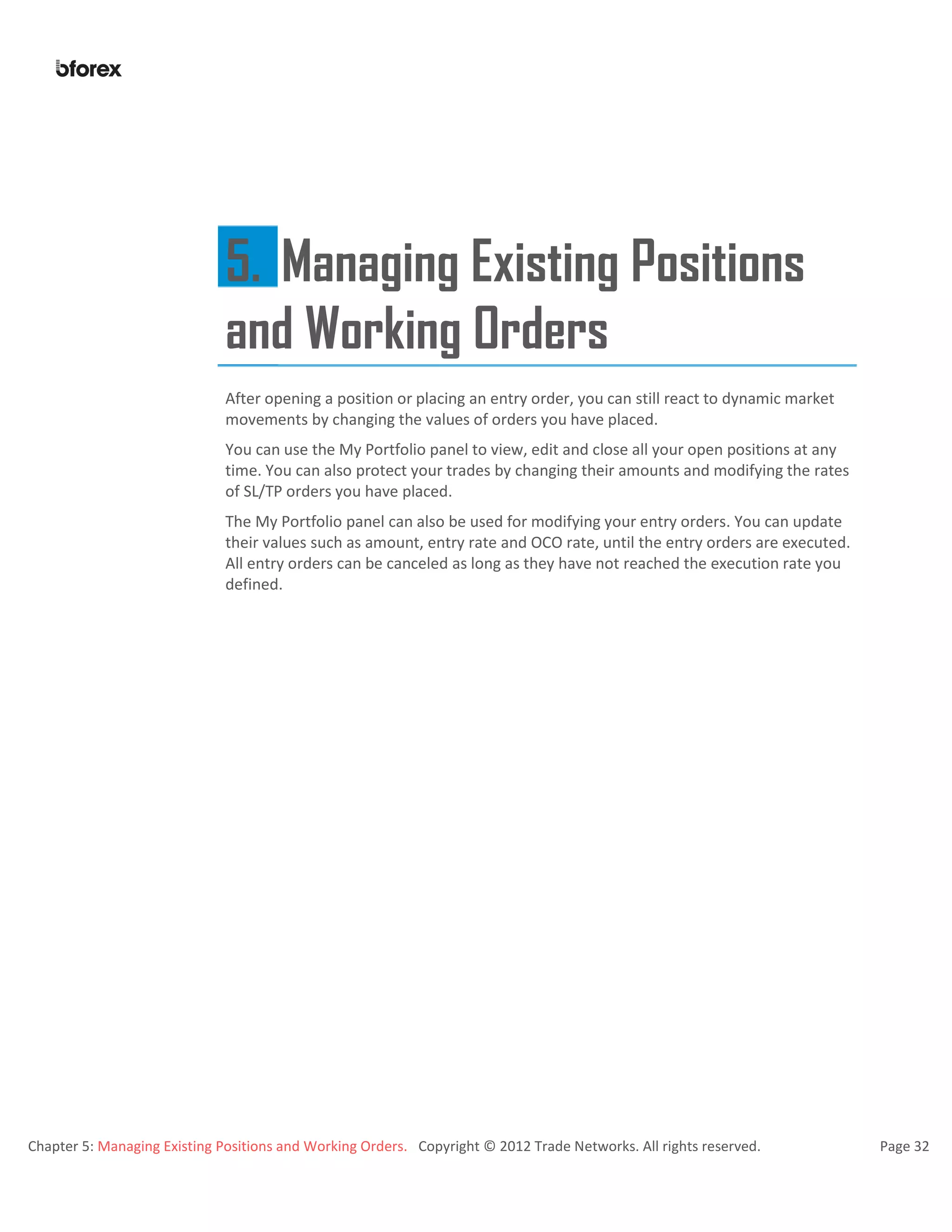 Chapter 5: Managing Existing Positions and Working Orders. Copyright © 2012 Trade Networks. All rights reserved. Page 32
5. Managing Existing Positions
and Working Orders
After opening a position or placing an entry order, you can still react to dynamic market
movements by changing the values of orders you have placed.
You can use the My Portfolio panel to view, edit and close all your open positions at any
time. You can also protect your trades by changing their amounts and modifying the rates
of SL/TP orders you have placed.
The My Portfolio panel can also be used for modifying your entry orders. You can update
their values such as amount, entry rate and OCO rate, until the entry orders are executed.
All entry orders can be canceled as long as they have not reached the execution rate you
defined.
 