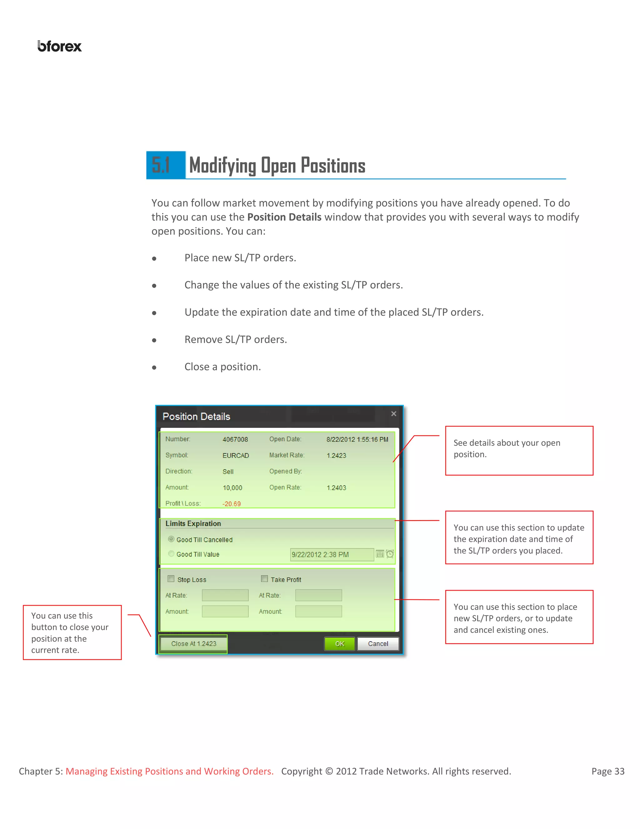 Chapter 5: Managing Existing Positions and Working Orders. Copyright © 2012 Trade Networks. All rights reserved. Page 33
5.1 Modifying Open Positions
You can follow market movement by modifying positions you have already opened. To do
this you can use the Position Details window that provides you with several ways to modify
open positions. You can:
 Place new SL/TP orders.
 Change the values of the existing SL/TP orders.
 Update the expiration date and time of the placed SL/TP orders.
 Remove SL/TP orders.
 Close a position.
See details about your open
position.
You can use this section to update
the expiration date and time of
the SL/TP orders you placed.
You can use this section to place
new SL/TP orders, or to update
and cancel existing ones.
You can use this
button to close your
position at the
current rate.
 