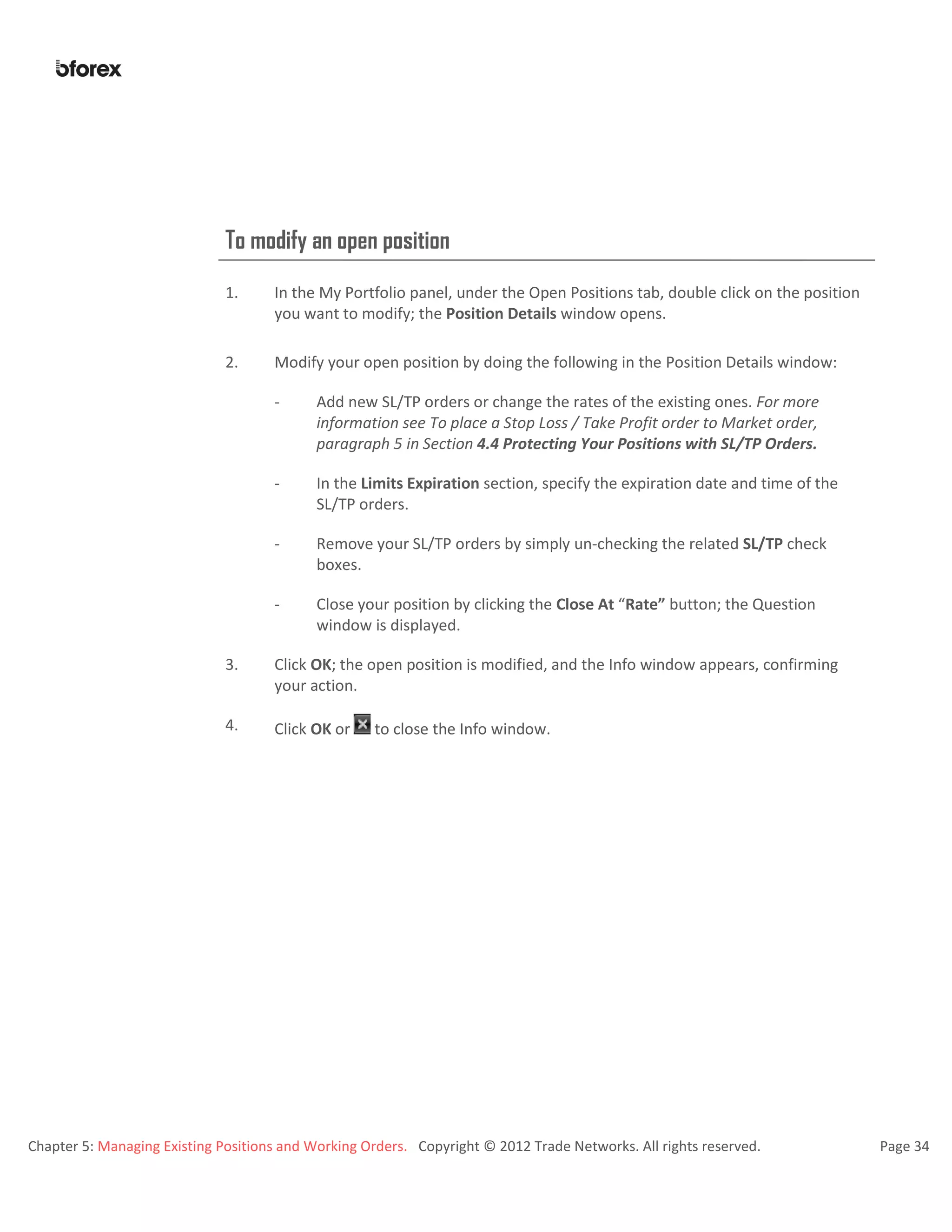 Chapter 5: Managing Existing Positions and Working Orders. Copyright © 2012 Trade Networks. All rights reserved. Page 34
To modify an open position
1. In the My Portfolio panel, under the Open Positions tab, double click on the position
you want to modify; the Position Details window opens.
2. Modify your open position by doing the following in the Position Details window:
- Add new SL/TP orders or change the rates of the existing ones. For more
information see To place a Stop Loss / Take Profit order to Market order,
paragraph 5 in Section 4.4 Protecting Your Positions with SL/TP Orders.
- In the Limits Expiration section, specify the expiration date and time of the
SL/TP orders.
- Remove your SL/TP orders by simply un-checking the related SL/TP check
boxes.
- Close your position by clicking the Close At “Rate” button; the Question
window is displayed.
3. Click OK; the open position is modified, and the Info window appears, confirming
your action.
4. Click OK or to close the Info window.
 
