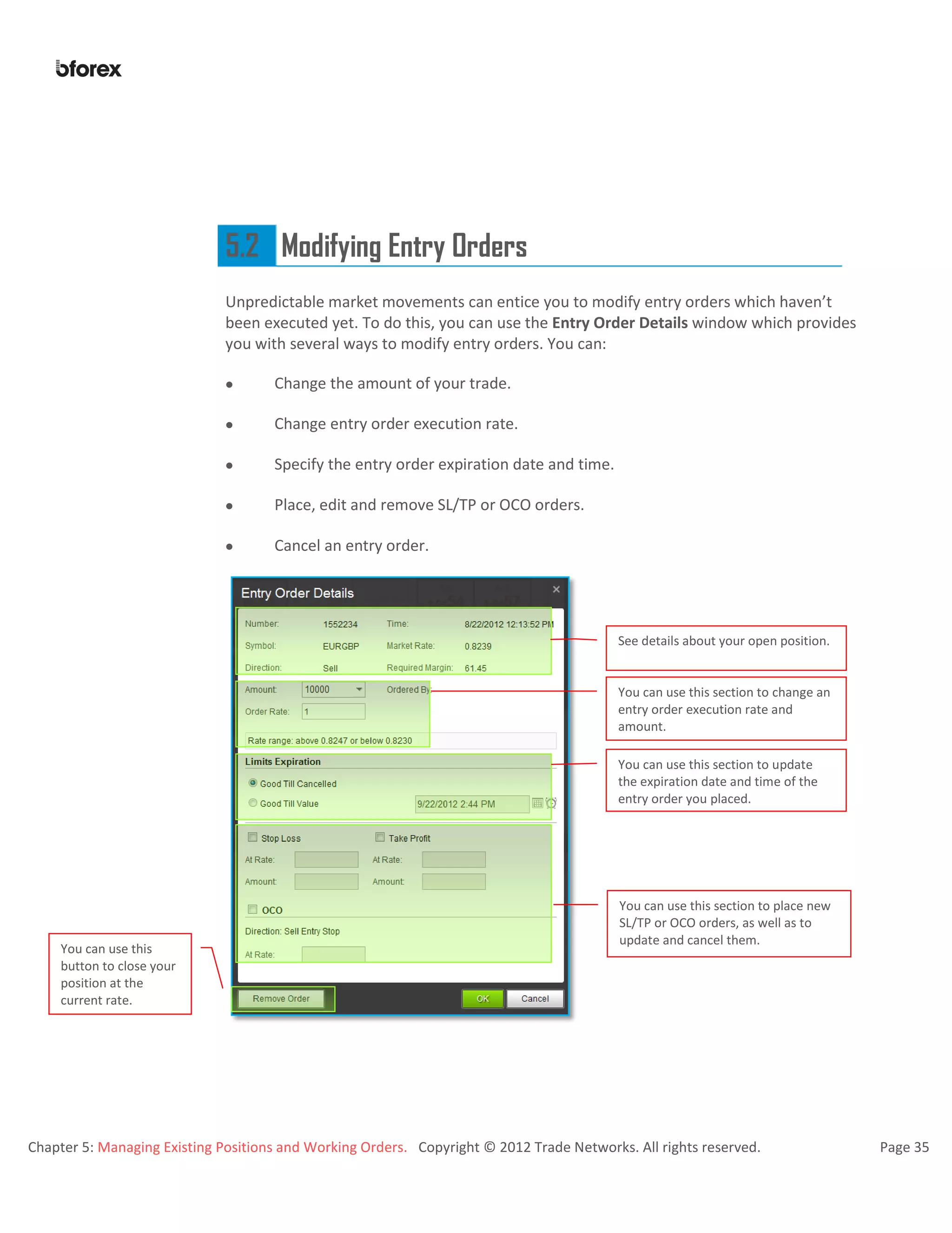 Chapter 5: Managing Existing Positions and Working Orders. Copyright © 2012 Trade Networks. All rights reserved. Page 35
5.2 Modifying Entry Orders
Unpredictable market movements can entice you to modify entry orders which haven’t
been executed yet. To do this, you can use the Entry Order Details window which provides
you with several ways to modify entry orders. You can:
 Change the amount of your trade.
 Change entry order execution rate.
 Specify the entry order expiration date and time.
 Place, edit and remove SL/TP or OCO orders.
 Cancel an entry order.
See details about your open position.
You can use this section to change an
entry order execution rate and
amount.
You can use this section to update
the expiration date and time of the
entry order you placed.
You can use this section to place new
SL/TP or OCO orders, as well as to
update and cancel them.
You can use this
button to close your
position at the
current rate.
 